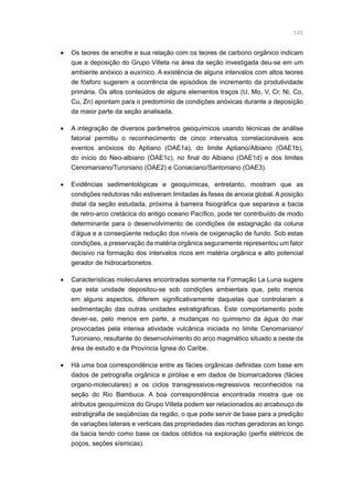 145
•	 Os teores de enxofre e sua relação com os teores de carbono orgânico indicam
que a deposição do Grupo Villeta na área da seção investigada deu-se em um
ambiente anóxico a euxínico. A existência de alguns intervalos com altos teores
de fósforo sugerem a ocorrência de episódios de incremento da produtividade
primária. Os altos conteúdos de alguns elementos traços (U, Mo, V, Cr, Ni, Co,
Cu, Zn) apontam para o predomínio de condições anóxicas durante a deposição
da maior parte da seção analisada.
•	 A integração de diversos parâmetros geoquímicos usando técnicas de análise
fatorial permitiu o reconhecimento de cinco intervalos correlacionáveis aos
eventos anóxicos do Aptiano (OAE1a), do limite Aptiano/Albiano (OAE1b),
do início do Neo-albiano (OAE1c), no final do Albiano (OAE1d) e dos limites
Cenomaniano/Turoniano (OAE2) e Coniaciano/Santoniano (OAE3).
•	 Evidências sedimentológicas e geoquímicas, entretanto, mostram que as
condições redutoras não estiveram limitadas às fases de anoxia global. A posição
distal da seção estudada, próxima à barreira fisiográfica que separava a bacia
de retro-arco cretácica do antigo oceano Pacífico, pode ter contribuído de modo
determinante para o desenvolvimento de condições de estagnação da coluna
d’água e a conseqüente redução dos níveis de oxigenação de fundo. Sob estas
condições, a preservação da matéria orgânica seguramente representou um fator
decisivo na formação dos intervalos ricos em matéria orgânica e alto potencial
gerador de hidrocarbonetos.
•	 Características moleculares encontradas somente na Formação La Luna sugere
que esta unidade depositou-se sob condições ambientais que, pelo menos
em alguns aspectos, diferem significativamente daquelas que controlaram a
sedimentação das outras unidades estratigráficas. Este comportamento pode
dever-se, pelo menos em parte, a mudanças no quimismo da água do mar
provocadas pela intensa atividade vulcânica iniciada no limite Cenomaniano/
Turoniano, resultante do desenvolvimento do arco magmático situado a oeste da
área de estudo e da Província Ígnea do Caribe.
•	 Há uma boa correspondência entre as fácies orgânicas definidas com base em
dados de petrografia orgânica e pirólise e em dados de biomarcadores (fácies
organo-moleculares) e os ciclos transgressivos-regressivos reconhecidos na
seção do Rio Bambuca. A boa correspondência encontrada mostra que os
atributos geoquímicos do Grupo Villeta podem ser relacionados ao arcabouço de
estratigrafia de seqüências da região, o que pode servir de base para a predição
de variações laterais e verticais das propriedades das rochas geradoras ao longo
da bacia tendo como base os dados obtidos na exploração (perfis elétricos de
poços, seções sísmicas).
 