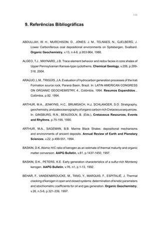 148
9. Referências Bibliográficas
ABDULLAH, W. H., MURCHISON, D., JONES, J. M., TELNAES, N., GJELBERG, J.
Lower Carboniferous coal depositional environments on Spitsbergen, Svalbard.
Organic Geochemistry, v.13, n.4-6, p.953-964, 1988.
ALGEO, T.J., MAYNARD, J.B. Trace element behavior and redox facies in core shales of
Upper Pennsylvanian Kansas-type cyclothems. Chemical Geology, v.206, p.289-
318, 2004.
ARAÚJO, L.M., TRIGÜIS, J.A. Evaluation of hydrocarbon generation processes of the Irati
Formation source rock, Paraná Basin, Brazil. In: LATIN AMERICAN CONGRESS
ON ORGANIC GEOCHEMISTRY, 4., Colômbia, 1994. Resumos Expandidos...
Colômbia, p.92, 1994.
ARTHUR, M.A., JENKYNS, H.C., BRUMSACH, H.J, SCHLANGER, S.O. Stratigraphy,
geochemistry,andpaleoceanographyoforganiccarbon-richCretaceoussequences.
In: GINSBURG, R.N., BEAUDOLN, B. (Eds.), Cretaceous Resources, Events
and Rhythms, p.75-199, 1990.
ARTHUR, M.A., SAGEMAN, B.B. Marine Black Shales: depositional mechanisms
and environments of ancient deposits. Annual Review of Earth and Planetary
Sciences, v.22, p.499-551, 1994.
BASKIN, D.K. Atomic H/C ratio of kerogen as an estimate of thermal maturity and organic
matter conversion. AAPG Bulletin, v.81, p.1437-1450, 1997.
BASKIN, D.K., PETERS, K.E. Early generation characteristics of a sulfur-rich Monterey
kerogen. AAPG Bulletin, v.76, n1, p.1-13, 1992.
BEHAR, F., VANDENBROUCKE, M., TANG, Y., MARQUIS, F., ESPITALIÉ, J. Thermal
cracking ofkerogen inopen and closed systems:determination ofkinetic parameters
and stoichiometric coefficients for oil and gas generation. Organic Geochemistry,
v.26, n.5-6, p.321-339, 1997.
 
