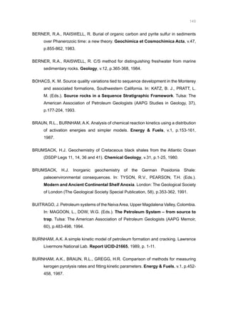 149
BERNER, R.A., RAISWELL, R. Burial of organic carbon and pyrite sulfur in sediments
over Phanerozoic time: a new theory. Geochimica et Cosmochimica Acta, v.47,
p.855-862, 1983.
BERNER, R.A., RAISWELL, R. C/S method for distinguishing freshwater from marine
sedimentary rocks. Geology, v.12, p.365-368, 1984.
BOHACS, K. M. Source quality variations tied to sequence development in the Monterey
and associated formations, Southwestern California. In: KATZ, B. J., PRATT, L.
M. (Eds.). Source rocks in a Sequence Stratigraphic Framework. Tulsa: The
American Association of Petroleum Geologists (AAPG Studies in Geology, 37),
p.177-204, 1993.
BRAUN, R.L., BURNHAM, A.K. Analysis of chemical reaction kinetics using a distribution
of activation energies and simpler models. Energy  Fuels, v.1, p.153-161,
1987.
BRUMSACK, H.J. Geochemistry of Cretaceous black shales from the Atlantic Ocean
(DSDP Legs 11, 14, 36 and 41). Chemical Geology, v.31, p.1-25, 1980.
BRUMSACK, H.J. Inorganic geochemistry of the German Posidonia Shale:
paleoenvironmental consequences. In: TYSON, R.V., PEARSON, T.H. (Eds.).
Modern and Ancient Continental Shelf Anoxia. London: The Geological Society
of London (The Geological Society Special Publication, 58), p.353-362, 1991.
BUITRAGO, J. Petroleum systems of the NeivaArea, Upper Magdalena Valley, Colombia.
In: MAGOON, L., DOW, W.G. (Eds.). The Petroleum System – from source to
trap. Tulsa: The American Association of Petroleum Geologists (AAPG Memoir,
60), p.483-498, 1994.
BURNHAM, A.K. A simple kinetic model of petroleum formation and cracking. Lawrence
Livermore National Lab. Report UCID-21665, 1989, p. 1-11.
BURNHAM, A.K., BRAUN, R.L., GREGG, H.R. Comparison of methods for measuring
kerogen pyrolysis rates and fitting kinetic parameters. Energy  Fuels, v.1, p.452-
458, 1987.
 