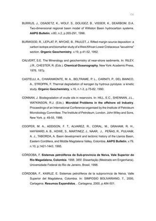 150
BURRUS, J., OSADETZ, K., WOLF, S., DOLIGEZ, B., VISSER, K., DEARBOM, D.A.
Two-dimensional regional basin model of Williston Basin hydrocarbon systems.
AAPG Bulletin, v.80, n.2, p.265-291, 1996.
BURWOOD, R., LEPLAT, P., MYCKE, B., PAULET, J. Rifted margin source deposition: a
carbon isotope and biomarker study of a WestAfrican Lower Cretaceous “lacustrine”
section. Organic Geochemistry, v.19, p.41-52, 1992.
CALVERT, S.E. The Mineralogy and geochemistry of near-shore sediments. In: RILEY,
J.R., CHESTER, R. (Eds.). Chemical Oceanography. New York: Academic Press,
1976. 187p.
CASTELLI, A., CHIARAMONTE, M. A., BELTRAME, P. L., CARNITI, P., DEL BIANCO,
A., STROPPA, F. Thermal degradation of kerogen by hydrous pyrolysis: a kinetic
study. Organic Geochemistry, v.16, n.1-3, p.75-82, 1990.
CONNAN, J. Biodegradation of crude oils in reservoirs. In: HILL, E.C., SHENNAN, J.L.,
WATKINSON, R.J. (Eds.). Microbial Problems in the offshore oil Industry.
Proceedings of an International Conference organised by the Institute of Petroleum
Microbiology Committee. The Institute of Petroleum, London. John Wiley and Sons,
New York. p. 49-55, 1986.
COOPER, M. A., ADDISON, F. T., ALVAREZ, R., CORAL, M., GRAHAM, R. H.,
HAYWARD, A. B., HOWE, S., MARTINEZ, J., NAAR, J., PEÑAS, R., PULHAM,
A. J., TABORDA, A. Basin development and tectonic history of the Llanos Basin,
Eastern Cordillera, and Middle Magdalena Valley, Colombia. AAPG Bulletin, v.79,
n.10, p.1421-1443, 1995.
CÓRDOBA, F. Sistemas petrolíferos da Sub-província de Neiva, Vale Superior do
Rio Magadalena, Colombia. 1998. 385f. Dissertação (Mestrado em Engenharia).
Universidade Federal do Rio de Janeiro, Brasil, 1998.
CÓRDOBA, F., KAIRUZ, E. Sistemas petrolíferos de la subprovíncia de Neiva, Valle
Superior del Magdalena, Colombia. In: SIMPOSIO BOLIVARIANO, 7., 2000,
Cartagena. Resumos Expandidos... Cartagena, 2000, p.484-501.
 