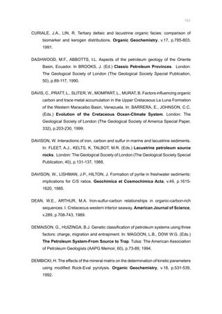 151
CURIALE, J.A., LIN, R. Tertiary deltaic and lacustrine organic facies: comparison of
biomarker and kerogen distributions. Organic Geochemistry, v.17, p.785-803,
1991.
DASHWOOD, M.F., ABBOTTS, I.L. Aspects of the petroleum geology of the Oriente
Basin, Ecuador. In BROOKS, J. (Ed.) Classic Petroleum Provinces. London:
The Geological Society of London (The Geological Society Special Publication,
50), p.89-117, 1990.
DAVIS, C., PRATT, L., SLITER, W., MOMPART, L., MURAT, B. Factors influencing organic
carbon and trace metal accumulation in the Upper Cretaceous La Luna Formation
of the Western Maracaibo Basin, Venezuela. In: BARRERA, E., JOHNSON, C.C.
(Eds.) Evolution of the Cretaceous Ocean-Climate System. London: The
Geological Society of London (The Geological Society of America Special Paper,
332), p.203-230, 1999.
DAVISON, W. Interactions of iron, carbon and sulfur in marine and lacustrine sediments.
In: FLEET, A.J., KELTS, K, TALBOT, M.R. (Eds.) Lacustrine petroleum source
rocks. London: The Geological Society of London (The Geological Society Special
Publication, 40), p.131-137, 1988.
DAVISON, W., LISHMAN, J.P., HILTON, J. Formation of pyrite in freshwater sediments:
implications for C/S ratios. Geochimica et Cosmochimica Acta, v.49, p.1615-
1620, 1985.
DEAN, W.E., ARTHUR, M.A. Iron-sulfur-carbon relationships in organic-carbon-rich
sequences. I. Cretaceous western interior seaway. American Journal of Science,
v.289, p.708-743, 1989.
DEMAISON, G., HUIZINGA, B.J. Genetic classification of petroleum systems using three
factors: charge, migration and entrapment. In: MAGOON, L.B., DOW W.G. (Eds.)
The Petroleum System-From Source to Trap. Tulsa: The American Association
of Petroleum Geologists (AAPG Memoir, 60), p.73-89, 1994.
DEMBICKI, H. The effects of the mineral matrix on the determination of kinetic parameters
using modified Rock-Eval pyrolysis. Organic Geochemistry, v.18, p.531-539,
1992.
 