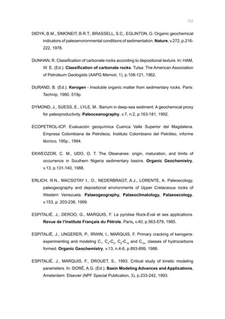 152
DIDYK, B.M., SIMONEIT, B.R.T., BRASSELL, S.C., EGLINTON, G. Organic geochemical
indicators of paleoenvironmental conditions of sedimentation. Nature, v.272, p.216-
222, 1978.
DUNHAN, R. Classification of carbonate rocks according to depositional texture. In: HAM,
W. E. (Ed.). Classification of carbonate rocks. Tulsa: The American Association
of Petroleum Geologists (AAPG Memoir, 1), p.108-121, 1962.
DURAND, B. (Ed.). Kerogen - Insoluble organic matter from sedimentary rocks. Paris:
Technip, 1980. 519p.
DYMOND, J., SUESS, E., LYLE, M.. Barium in deep-sea sediment: A geochemical proxy
for paleoproductivity. Paleoceanography, v.7, n.2, p.163-181, 1992.
ECOPETROL-ICP. Evaluación geoquímica Cuenca Valle Superior del Magdalena.
Empresa Colombiana de Petróleos, Instituto Colombiano del Petróleo, informe
técnico, 195p., 1994.
EKWEOZOR, C. M., UDO, O. T. The Oleananes: origin, maturation, and limits of
occurrence in Southern Nigeria sedimentary basins. Organic Geochemistry,
v.13, p.131-140, 1988.
ERLICH, R.N., MACSOTAY I., O., NEDERBRAGT, A.J., LORENTE, A. Paleoecology,
paleogeography and depositional environments of Upper Cretaceous rocks of
Western Venezuela. Palaeogeography, Palaeoclimatology, Palaeoecology,
v.153, p. 203-238, 1999.
ESPITALIÉ, J., DEROO, G., MARQUIS, F. La pyrolise Rock-Eval et ses applications.
Revue de l’Institute Français du Pétrole, Paris, v.40, p.563-579, 1985.
ESPITALIÉ, J., UNGERER, P., IRWIN, I., MARQUIS, F. Primary cracking of kerogens:
experimenting and modeling C1
, C2
-C5
, C6
-C15
and C15+
classes of hydrocarbons
formed. Organic Geochemistry, v.13, n.4-6, p.893-899, 1988.
ESPITALIÉ, J., MARQUIS, F., DROUET, S., 1993. Critical study of kinetic modeling
parameters. In: DORÉ, A.G. (Ed.). Basin Modeling Advances and Applications.
Amsterdam: Elsevier (NPF Special Publication, 3), p.233-242, 1993.
 