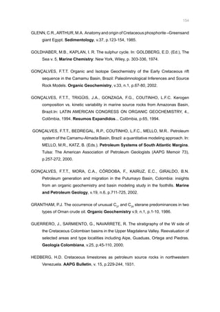 154
GLENN, C.R.,ARTHUR, M.A. Anatomy and origin of Cretaceous phosphorite –Greensand
giant Egypt. Sedimentology, v.37, p.123-154, 1985.
GOLDHABER, M.B., KAPLAN, I. R. The sulphur cycle. In: GOLDBERG, E.D. (Ed.), The
Sea v. 5, Marine Chemistry: New York, Wiley, p. 303-336, 1974.
GONÇALVES, F.T.T. Organic and Isotope Geochemistry of the Early Cretaceous rift
sequence in the Camamu Basin, Brazil: Paleolimnological Inferences and Source
Rock Models. Organic Geochemistry, v.33, n.1, p.67-80, 2002.
GONÇALVES, F.T.T., TRIGÜIS, J.A., GONZAGA, F.G., COUTINHO, L.F.C. Kerogen
composition vs. kinetic variability in marine source rocks from Amazonas Basin,
Brazil.In: LATIN AMERICAN CONGRESS ON ORGANIC GEOCHEMISTRY, 4.,
Colômbia, 1994. Resumos Expandidos... Colômbia, p.65, 1994.
GONÇALVES, F.T.T., BEDREGAL, R.P., COUTINHO, L.F.C., MELLO, M.R.. Petroleum
system of the Camamu-Almada Basin, Brazil: a quantitative modeling approach. In:
MELLO, M.R., KATZ, B. (Eds.). Petroleum Systems of South Atlantic Margins.
Tulsa: The American Association of Petroleum Geologists (AAPG Memoir 73),
p.257-272, 2000.
GONÇALVES, F.T.T., MORA, C.A., CÓRDOBA, F., KAIRUZ, E.C., GIRALDO, B.N.
Petroleum generation and migration in the Putumayo Basin, Colombia: insights
from an organic geochemistry and basin modeling study in the foothills. Marine
and Petroleum Geology, v.19, n.6, p.711-725, 2002.
GRANTHAM, P.J. The occurrence of unusual C27
and C29
sterane predominances in two
types of Oman crude oil. Organic Geochemistry v.9, n.1, p.1-10, 1986.
GUERRERO, J., SARMIENTO, G., NAVARRETE, R. The stratigraphy of the W side of
the Cretaceous Colombian basins in the Upper Magdalena Valley. Reevaluation of
selected areas and type localities including Aipe, Guaduas, Ortega and Piedras.
Geología Colombiana, v.25, p.45-110, 2000.
HEDBERG, H.D. Cretaceous limestones as petroleum source rocks in northwestern
Venezuela. AAPG Bulletin, v. 15, p.229-244, 1931.
 