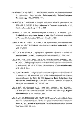 157
MACELLARI, C.E., DE VRIES, T.J. Late Cretaceous upwelling and anoxic sedimentation
in northwestern South America. Palaeogeography, Palaeoclimatology,
Palaeoecology, v. 59, p.279-292, 1987.
MACKENZIE, A.S. Applications of biological markers in petroleum geochemistry. In:
BROOKS, J., WELTE, D. (Eds.) Advances in Petroleum Geochemistry, v.1,
Academic Press, London, p. 115-214, 1984.
MAGOON, L.B., DOW, W.G. The petroleum system. In: MAGOON, L.B., DOW W.G. (Eds.)
The Petroleum System-From Source to Trap. Tulsa: The American Association
of Petroleum Geologists (AAPG Memoir , 60), p.3-24, 1994.
MCKIRDY D.M., ALDRIDGE A.K., YPMA, P.J.M. A geochemical comparison of some
crude oils from Pre-Ordovician carbonate rocks. Organic Geochemistry, v.5,
p.99-107, 1983.
MELLO, M.R., ESTRELLA, G.O. A geoquímica orgânica na exploração do petróleo. In:
Geoquímica do Petróleo, Petrobras/Cenpes, Rio de Janeiro, p. 29-69, 1984.
MELLO M.R., TELNAES, N., GAGLIANONE, P.C., CHICARELLI, M.I., BRASSELL, S.C.,
MAXWELL,J.R.Organicgeochemicalcharacterizationofdepositionalenvironments
of source rocks and oils in Brazilian marginal basins. Organic Geochemistry,
v.13, p.31-45, 1988.
MELLO,M.R.,MAXWELL,J.R.OrganicGeochemicalandbiologicalmarkercharacterization
of source rocks and oils derived from lacustrine environments in the Brazilian
continental margin. In: KATZ, B.J. (Ed.) Lacustrine Basin Exploration: Case
Studies and Modern Analogs. Tulsa: The American Association of Petroleum
Geologists (AAPG Memoir , 50), p.77-98, 1994.
MELLO, M.R., KOUTSOUKOS, E.A.M., HART, M.B., BRASSELL, S.C., MAXWELL,
J.R. Late cretaceous anoxic events in the Brazilian continental margin. Organic
Geochemistry, v.14, n.5, p.529-542, 1989.
MELLO,M.R.,KOUTSOUKOS,E.A.M.,ERAZO,W.Z.TheNapoFormation,OrienteBasin,
Ecuador: Hydrocarbon source potential and paleoenvironmental assessment. In:
KATZ, B.J. (Ed.), Petroleum source rocks, Casebooks in earth sciences, Springer,
New York, p. 167-181, 1995.
 