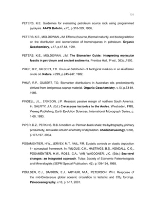 159
PETERS, K.E. Guidelines for evaluating petroleum source rock using programmed
pyrolysis. AAPG Bulletin, v.70, p.318-329, 1986.
PETERS, K.E., MOLDOWAN, J.M. Effects of source, thermal maturity, and biodegradation
on the distribution and isomerization of homohopanes in petroleum. Organic
Geochemistry, v.17, p.47-61, 1991.
PETERS, K.E., MOLDOWAN, J.M. The Biomarker Guide: interpreting molecular
fossils in petroleum and ancient sediments. Prentice Hall, 1a ed., 363p.,1993.
PHILP, R.P., GILBERT, T.D. Unusual distribution of biological markers in an Australian
crude oil. Nature, v.299, p.245-247, 1982.
PHILP, R.P., GILBERT, T.D. Biomarker distributions in Australian oils predominantly
derived from terrigenous source material. Organic Geochemistry, v.10, p.73-84,
1986.
PINDELL, J.L., ERIKSON, J.P. Mesozoic passive margin of northern South America.
In: SALFITY, J.A. (Ed.) Cretaceous tectonics in the Andes. Wiesbaden, FRG,
Vieweg Publishing, Earth Evolution Sciences, International Monograph Series, p.
1-60, 1993.
PIPER, D.Z., PERKINS, R.B.Amodern vs. Permian black shale: the hydrography, primary
productivity, and water-column chemistry of deposition. Chemical Geology, v.206,
p.177-197, 2004.
POSAMENTIER, H.W., JERVEY, M.T., VAIL, P.R. Eustatic controls on clastic deposition
I – conceptual framework. In: WILGUS, C.K., HASTINGS, B.S., KENDALL, C.G.,
POSAMENTIER, H.W., ROSS, C.A., VAN WAGOONER, J.C. (Eds.) Sea-level
changes: an integrated approach. Tulsa: Society of Economic Paleontologists
and Mineralogists (SEPM Special Publication, 42), p.109-124, 1988.
POULSEN, C.J., BARRON, E.J., ARTHUR, M.A., PETERSON, W.H. Response of
the mid-Cretaceous global oceanic circulation to tectonic and CO2 forcings.
Paleoceanography, v.16, p.1-17, 2001.
 