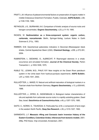 160
PRATT, L.M. Influence of paleoenvironmental factors on preservation of organic matter in
middle Cretaceous Greenhorn Formation, Pueblo, Colorado. AAPG Bulletin, v.68,
p.1146-1159, 1984.
REYNOLDS, J.G., BURNHAM, A.K. Comparison of kinetic analysis of source rocks and
kerogen concentrates. Organic Geochemistry, v.23, p.11-19, 1995.
RICKEN, W. Sedimentation as a three-component system: organic carbon,
carbonate, noncarbonate. Berlin, Springer-Verlag, Lecture Notes in Earth
Sciences 6, 211p., 1993.
RIMMER, S.M. Geochemical paleoredox indicators in Devonian–Mississippian black
shales, Central Appalachian Basin (USA). Chemical Geology, v.206, p.373-391,
2004.
RUBINSTEIN, I., SIESKIND, O., ALBRECHT, P. Rearranged sterenes in a shale:
occurrence and simulated formation. Journal of the Chemical Society, Perkin
Transaction I, p.1833-1836, 1975.
RUBLE T.E., LEWAN, M.D., PHILP, R.P. New insights on the Green River petroleum
system in the Uinta basin from hydrous-pyrolysis experiments. AAPG Bulletin,
v.87, p.1535–1541, 2003.
RULLKÖTTER, J., MARZI, R. Natural and artificial maturation of biological markers in a
Toarcian shale from Northern Germany. Organic Geochemistry, v.13, p.639-645,
1988.
RULLKÖTTER, J., SPIRO, B., NISSENBAUM, A. Biological marker characteristics of
oils and asphalts from carbonate source rocks in a rapidly subsiding graben, Dead
Sea, Israel, Geochimica et Cosmochimica Acta, v.49, p.1357-1370, 1985.
SAITO, C., NORIKI, S., TSUNOGAI, S. Particulate flux of Al, a component of land origin
in the western North Pacific. Deep Sea Research, v.39, p.1315-1327, 1992.
SARMIENTO, L.F. Mesozoic rifting and Cenozoic basin inversion history of the
Eastern Cordillera, Colombian Andes. Inferences from tectonic models. 2001.
296p. PhD thesis, Vrije Universiteit, Amsterdam, 2001.
 