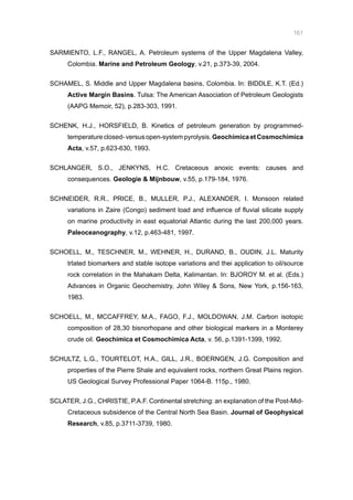 161
SARMIENTO, L.F., RANGEL, A. Petroleum systems of the Upper Magdalena Valley,
Colombia. Marine and Petroleum Geology, v.21, p.373-39, 2004.
SCHAMEL, S. Middle and Upper Magdalena basins, Colombia. In: BIDDLE, K.T. (Ed.)
Active Margin Basins. Tulsa: The American Association of Petroleum Geologists
(AAPG Memoir, 52), p.283-303, 1991.
SCHENK, H.J., HORSFIELD, B. Kinetics of petroleum generation by programmed-
temperatureclosed-versusopen-systempyrolysis.GeochimicaetCosmochimica
Acta, v.57, p.623-630, 1993.
SCHLANGER, S.O., JENKYNS, H.C. Cretaceous anoxic events: causes and
consequences. Geologie  Mijnbouw, v.55, p.179-184, 1976.
SCHNEIDER, R.R., PRICE, B., MULLER, P.J., ALEXANDER, I. Monsoon related
variations in Zaire (Congo) sediment load and influence of fluvial silicate supply
on marine productivity in east equatorial Atlantic during the last 200,000 years.
Paleoceanography, v.12, p.463-481, 1997.
SCHOELL, M., TESCHNER, M., WEHNER, H., DURAND, B., OUDIN, J.L. Maturity
trlated biomarkers and stable isotope variations and thei application to oil/source
rock correlation in the Mahakam Delta, Kalimantan. In: BJOROY M. et al. (Eds.)
Advances in Organic Geochemistry, John Wiley  Sons, New York, p.156-163,
1983.
SCHOELL, M., MCCAFFREY, M.A., FAGO, F.J., MOLDOWAN, J.M. Carbon isotopic
composition of 28,30 bisnorhopane and other biological markers in a Monterey
crude oil. Geochimica et Cosmochimica Acta, v. 56, p.1391-1399, 1992.
SCHULTZ, L.G., TOURTELOT, H.A., GILL, J.R., BOERNGEN, J.G. Composition and
properties of the Pierre Shale and equivalent rocks, northern Great Plains region.
US Geological Survey Professional Paper 1064-B. 115p., 1980.
SCLATER, J.G., CHRISTIE, P.A.F. Continental stretching: an explanation of the Post-Mid-
Cretaceous subsidence of the Central North Sea Basin. Journal of Geophysical
Research, v.85, p.3711-3739, 1980.
 