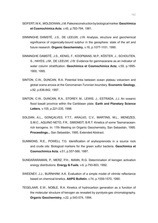 162
SEIFERT,W.K.,MOLDOWAN,J.M.Paleoreconstructionbybiologicalmarker.Geochimica
et Cosmochimica Acta, v.45, p.783-794, 1981.
SINNINGHE DAMSTÉ, J.S., DE LEEUW, J.W. Analysis, structure and geochemical
significance of organically-bound sulphur in the geosphere: state of the art and
future research. Organic Geochemistry, v.16, p.1077-1101, 1990.
SINNINGHE DAMSTÉ, J.S., KENIG, F., KOOPMANS, M.P., KÖSTER, J., SCHOUTEN,
S., HAYES, J.M., DE LEEUW, J.W. Evidence for gammacerane as an indicator of
water column stratification. Geochimica et Cosmochimica Acta, v.59, p.1895-
1900, 1995.
SINTON, C.W., DUNCAN, R.A. Potential links between ocean plateau volcanism and
global ocena anoxia at the Cenomanian-Turonian boundary. Economic Geology,
v.92, p.836-842, 1997.
SINTON, C.W., DUNCAN, R.A., STOREY, M., LEWIS, J., ESTRADA, J.J. An oceanic
flood basalt province within the Caribbean plate. Earth and Planetary Science
Letters, v.155, p.221-235, 1998.
SOLDAN, A.L., GONÇALVES, F.T.T., ARAÚJO, C.V., MARTINS, M.L., MENEZES,
S.M.C., AQUINO NETO, F.R., SIMONEIT, B.R.T. Kinetics of some Tasmanacean-
rich kerogens. In: 17th Meeting on Organic Geochemistry, San Sebastián, 1995.
Proceedings... San Sebastián, 1995, Extended Abstract.
SUMMONS, R.E., POWELL T.G. Identification of arylisoprenoids in a source rock
and crude oils: Biological markers for the green sulfur bacteria. Geochimica et
Cosmochimica Acta, v.51, p.557-566, 1987.
SUNDARARAMAN, P., MERZ, P.H., MANN, R.G. Determination of kerogen activation
energy distributions. Energy  Fuels, v.6, p.793-803, 1992.
SWEENEY, J.J., BURNHAM, A.K. Evaluation of a simple model of vitrinite reflectance
based on chemical kinetics. AAPG Bulletin, v.74, p.1559-1570, 1990.
TEGELAAR, E.W., NOBLE, R.A. Kinetics of hydrocarbon generation as a function of
the molecular structure of kerogen as revealed by pyrolysis-gas chromatography.
Organic Geochemistry, v.22, p.543-574, 1994.
 
