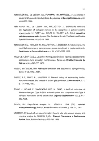 163
TEN HAVEN H.L., DE LEEUW, J.W., PEAKMAN, T.M., MAXWELL, J.R. Anomalies in
steroid and hopanoid maturity indices. Geochimica et Cosmochimica Acta, v.50,
p.853-855, 1986.
TEN HAVEN H.L., DE LEEUW J.W., RULLKÖTTER J., SINNINGHE DAMSTE
J.S. Application of biological markers in the recognition of paleohypersaline
environments. In: FLEET A.J., KELTS K., TALBOT M.R. (Eds.) Lacustrine
petroleum source rocks. London: The Geological Society (The Geological Society
Special Publication, 40, p.3-26, 1988.
TEN HAVEN H.L., ROHMER, M., RULLKÖTTER, J., BISSERET, P. Tetrahymanol, the
most likely precursor of gammacerane, occurs ubiquitously in marine sediments.
Geochimica et Cosmochimica Acta, v.53, p.3073-3079, 1989.
TISSOT, B.P., ESPITALIÉ, J. L’évolution thermique de la matiére organique des sédiments:
applications d’une simulation mathématique. Revue de l’Institut Français du
Pétrole, v.30, p.743-777, 1975.
TISSOT, B.P., WELTE, D.H. Petroleum formation and occurrence, Springer-Verlag,
Berlin, 2ª ed., 699p., 1984.
TISSOT, B.P., PELET, R., UNGERER, P. Thermal history of sedimentary basins,
maturation indices, and kinetics of oil and gas generation. AAPG Bulletin, v.71,
p.1445-1466, 1987.
TOMIC, J., BEHAR, F., VANDENBROUCKE, M., TANG, Y. Artificial maturation of
Monterey kerogen (Type II-S) in a closed system and comparison with Type II
kerogen: implications on the fate of sulfur. Organic Geochemistry, v.23, p. 647-
660, 1995.
TYSON, R.V. Palynofacies analysis. In: JENKINS, D.G. (Ed.) Applied
micropalaeontology. Boston, Kluwer Academic Publishers, p.153-191, 1993.
UNGERER, P. Models of petroleum formation: how to take into account geology and
chemical kinetics. In: DURAND, B. (Ed.) Thermal Phenomena in Sedimentary
Basins, Paris, Editions Technip, p.235-246, 1984.
 