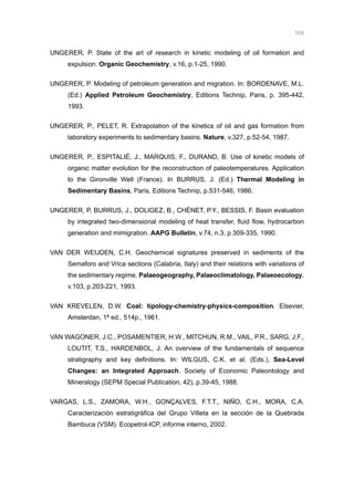 164
UNGERER, P. State of the art of research in kinetic modeling of oil formation and
expulsion. Organic Geochemistry, v.16, p.1-25, 1990.
UNGERER, P. Modeling of petroleum generation and migration. In: BORDENAVE, M.L.
(Ed.) Applied Petroleum Geochemistry, Editions Technip, Paris, p. 395-442,
1993.
UNGERER, P., PELET, R. Extrapolation of the kinetics of oil and gas formation from
laboratory experiments to sedimentary basins. Nature, v.327, p.52-54, 1987.
UNGERER, P., ESPITALIÉ, J., MARQUIS, F., DURAND, B. Use of kinetic models of
organic matter evolution for the reconstruction of paleotemperatures. Application
to the Gironville Well (France). In BURRUS, J. (Ed.) Thermal Modeling in
Sedimentary Basins, Paris, Editions Technip, p.531-546, 1986.
UNGERER, P, BURRUS, J., DOLIGEZ, B., CHÉNET, P.Y., BESSIS, F. Basin evaluation
by integrated two-dimensional modeling of heat transfer, fluid flow, hydrocarbon
generation and mimigration. AAPG Bulletin, v.74, n.3, p.309-335, 1990.
VAN DER WEIJDEN, C.H. Geochemical signatures preserved in sediments of the
Semaforo and Vrica sections (Calabria, Italy) and their relations with variations of
the sedimentary regime. Palaeogeography, Palaeoclimatology, Palaeoecology,
v.103, p.203-221, 1993.
VAN KREVELEN, D.W. Coal: tipology-chemistry-physics-composition. Elsevier,
Amsterdan, 1ª ed., 514p., 1961.
VAN WAGONER, J.C., POSAMENTIER, H.W., MITCHUN, R.M., VAIL, P.R., SARG, J.F.,
LOUTIT, T.S., HARDENBOL, J. An overview of the fundamentals of sequence
stratigraphy and key definitions. In: WILGUS, C.K. et al. (Eds.), Sea-Level
Changes: an Integrated Approach. Society of Economic Paleontology and
Mineralogy (SEPM Special Publication, 42), p.39-45, 1988.
VARGAS, L.S., ZAMORA, W.H., GONÇALVES, F.T.T., NIÑO, C.H., MORA, C.A.
Caracterización estratigráfica del Grupo Villeta en la sección de la Quebrada
Bambuca (VSM). Ecopetrol-ICP, informe interno, 2002.
 