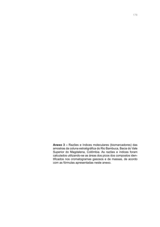 178
Anexo 3 – Razões e índices moleculares (biomarcadores) das
amostras da coluna estratigráfica do Rio Bambuca, Bacia do Vale
Superior do Magdalena, Colômbia. As razões e índices foram
calculados utilizando-se as áreas dos picos dos compostos iden-
tificados nos cromatogramas gasosos e de massas, de acordo
com as fórmulas apresentadas neste anexo.
 