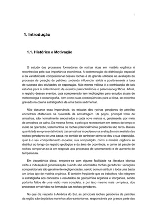 1. Introdução
1.1. Histórico e Motivação
O estudo dos processos formadores de rochas ricas em matéria orgânica é
reconhecido pela sua importância econômica. A determinação da distribuição espacial
e da variabilidade composicional dessas rochas é de grande utilidade na avaliação do
processo de geração de petróleo, podendo influenciar sólida e positivamente a taxa
de sucesso das atividades de exploração. Não menos valiosa é a contribuição de tais
estudos para o entendimento de eventos paleoclimáticos e paleoceanográficos. Afinal,
o registro desses eventos, cuja compreensão tem implicações para estudos atuais de
meteorologia e oceanografia, bem como suas conseqüências para a biota, se encontra
gravado na coluna estratigráfica de uma bacia sedimentar.
Não obstante essa importância, os estudos das rochas geradoras de petróleo
encontram obstáculos na qualidade da amostragem. Os poços, principal fonte de
amostras, são normalmente amostrados a cada nove metros e, geralmente, por meio
de amostras de calha. Da mesma forma, e pelo que representam em termos de tempo e
custo de operação, testemunhos de rochas potencialmente geradoras são raros. Baixas
quantidade e representatividade das amostras impedem uma avaliação mais realista das
rochas geradoras de uma bacia, no sentido de conhecer como se deu a sua deposição,
qual é o seu comportamento espacial, sua composição, como a matéria orgânica se
distribui ao longo do registro geológico e da área de ocorrência, e como tal pacote de
rochas comportar-se-ia em resposta aos processos de soterramento e de aumento de
temperatura.
Em decorrência disso, encontra-se com alguma facilidade na literatura técnica
certa e indesejável generalização quando são abordadas rochas geradoras: variações
composicionais são geralmente negligenciadas, sendo comum atribuir a toda uma bacia
um único tipo de matéria orgânica. É também freqüente que os trabalhos não integrem
a estratigrafia aos conceitos e resultados de geoquímica orgânica e inorgânica, sendo
portanto faltos de uma visão mais completa, e por isso mesmo mais complexa, dos
processos envolvidos na formação das rochas geradoras.
No que diz respeito à América do Sul, as principais rochas geradoras de petróleo
da região são depósitos marinhos albo-santonianos, responsáveis por grande parte das
 