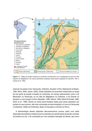 Figura 1.1 – Mapa da porção noroeste do continente sul-americano com a localização da bacia do Vale
Superior do Magdalena e da coluna sedimentar analisada neste estudo (adaptado de Schamel, 1991 e
Cooper et al., 1995).
0 100 200 km
79º 77º 75º 73º 71º 69º
12º
10º
8º
6º
4º
2º
0º
Andes
de
M
érida
Bogotá
FALHADE
ROMERAL
FALHADEBUCARAMANGA
Maciço de
Santa Marta
M
ar do Caribe
Oceano
Pacífico
1
2
5
7
8
9
10
11
12
N
6
AndesdePerijá
FALHA DE OCA
Principais Bacias
Sedimentares:
1. Vale Superior do Magdalena
2. Vale Médio do Magdalena
3. Vale Inferior do Magdalena
4. Cauca-Patia
5. Maracaibo
6. Catatumbo
7. Pacífico
8. Putumayo
9. Llanos Orientais
10. Barinas
11. Amazonas
12. Guajira
Rochas sedimentares Rochas ígneas e metamórficas
Localização da seção
do Rio Bambuca
Áreas de cordilheiras ou maciços
Escudo das Guianas
Colôm
bia
Panamá
Equador
Colômbia
Venezuela
Brasil
Cord.dos
AndesOriental
CordilheiradosAndesOcidentalCord.dosAndesCentral
4
3
reservas de países como Venezuela, Colômbia, Equador e Peru (Dashwood  Abbots,
1990; Mora, 2000; James, 2000). Esses depósitos se encontram distribuídos ao longo
de boa parte da porção noroeste do continente, em bacias sedimentares como a de
Maracaibo na Venezuela, as do Vale do Magdalena na Colômbia, a do Oriente no
Equador, e a de Ucayali no Peru (Macellari, 1988; Villamil, 1998; Villamil  Pindell, 1998;
Erlich et al., 1999). Dentre as várias denominações dadas para esses depósitos nos
países em que ocorrem, são mais conhecidas as denominações La Luna (na Venezuela
e Colômbia), Villeta (na Colômbia), Napo (no Equador) e Chonta (no Peru).
A sedimentação desses depósitos albo-santonianos ocorreu sobre uma vasta
depressão pericratônica cretácica que se estendeu por grande parte da porção noroeste
da América do Sul, e foi controlada por uma complexa interação de fatores, tais como
 