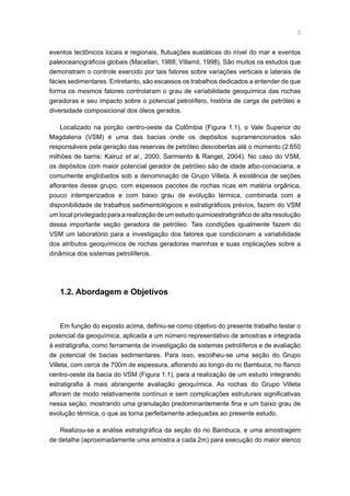 eventos tectônicos locais e regionais, flutuações eustáticas do nível do mar e eventos
paleoceanográficos globais (Macellari, 1988; Villamil, 1998). São muitos os estudos que
demonstram o controle exercido por tais fatores sobre variações verticais e laterais de
fácies sedimentares. Entretanto, são escassos os trabalhos dedicados a entender de que
forma os mesmos fatores controlaram o grau de variabilidade geoquímica das rochas
geradoras e seu impacto sobre o potencial petrolífero, história de carga de petróleo e
diversidade composicional dos óleos gerados.
Localizado na porção centro-oeste da Colômbia (Figura 1.1), o Vale Superior do
Magdalena (VSM) é uma das bacias onde os depósitos supramencionados são
responsáveis pela geração das reservas de petróleo descobertas até o momento (2.650
milhões de barris; Kairuz et al., 2000; Sarmiento  Rangel, 2004). No caso do VSM,
os depósitos com maior potencial gerador de petróleo são de idade albo-coniaciana, e
comumente englobados sob a denominação de Grupo Villeta. A existência de seções
aflorantes desse grupo, com espessos pacotes de rochas ricas em matéria orgânica,
pouco intemperizados e com baixo grau de evolução térmica, combinada com a
disponibilidade de trabalhos sedimentológicos e estratigráficos prévios, fazem do VSM
um local privilegiado para a realização de um estudo quimioestratigráfico de alta resolução
dessa importante seção geradora de petróleo. Tais condições igualmente fazem do
VSM um laboratório para a investigação dos fatores que condicionam a variabilidade
dos atributos geoquímicos de rochas geradoras marinhas e suas implicações sobre a
dinâmica dos sistemas petrolíferos.
1.2. Abordagem e Objetivos
Em função do exposto acima, definiu-se como objetivo do presente trabalho testar o
potencial da geoquímica, aplicada a um número representativo de amostras e integrada
à estratigrafia, como ferramenta de investigação de sistemas petrolíferos e de avaliação
de potencial de bacias sedimentares. Para isso, escolheu-se uma seção do Grupo
Villeta, com cerca de 700m de espessura, aflorando ao longo do rio Bambuca, no flanco
centro-oeste da bacia do VSM (Figura 1.1), para a realização de um estudo integrando
estratigrafia à mais abrangente avaliação geoquímica. As rochas do Grupo Villeta
afloram de modo relativamente contínuo e sem complicações estruturais significativas
nessa seção, mostrando uma granulação predominantemente fina e um baixo grau de
evolução térmica, o que as torna perfeitamente adequadas ao presente estudo.
Realizou-se a análise estratigráfica da seção do rio Bambuca, e uma amostragem
de detalhe (aproximadamente uma amostra a cada 2m) para execução do maior elenco
 