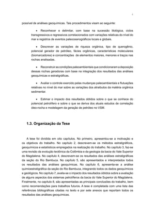 possível de análises geoquímicas. Tais procedimentos visam ao seguinte:
•	 Reconhecer e delimitar, com base na sucessão litológica, ciclos
transgressivos e regressivos correlacionados com variações relativas do nível do
mar e registros de eventos paleoceanográficos locais e globais.
•	 Descrever as variações de riqueza orgânica, tipo de querogênio,
potencial gerador de petróleo, fácies orgânicas, características moleculares
(biomarcadores) e concentrações de elementos maiores, menores e traços nas
rochas analisadas.
•	 Reconstruir as condições paleoambientais que condicionaram a deposição
dessas rochas geradoras com base na integração dos resultados das análises
geoquímicas e estratigráficas.
•	 Avaliar o controle exercido pelas mudanças paleoambientais e flutuações
relativas no nível do mar sobre as variações dos atraibutos da matéria orgânica
sedimentar.
•	 Estimar o impacto dos resultados obtidos sobre o que se conhece do
potencial petrolífero e sobre o que se deriva dos atuais estudos de correlação
óleo-rocha e modelagem da geração de petróleo no VSM.
1.3. Organização da Tese
A tese foi dividida em oito capítulos. No primeiro, apresentou-se a motivação e
os objetivos do trabalho. No capítulo 2, descrevem-se os métodos estratigráficos,
geoquímicos e estatísticos empregados na realização do trabalho. No capítulo 3, faz-se
uma revisão da evolução tectônica da Colômbia e da geologia da bacia do Vale Superior
do Magdalena. No capítulo 4, descrevem-se os resultados das análises estratigráficas
da seção do Rio Bambuca. No capítulo 5, são apresentados e interpretados todos
os resultados das análises geoquímicas. No capítulo 6, apresenta-se a análise
quimioestratigráfica da seção do Rio Bambuca, integrando todos os dados geoquímicos
e geológicos. No capítulo 7, avalia-se o impacto dos resultados obtidos sobre a avaliação
de alguns aspectos dos sistemas petrolíferos da bacia do Vale Superior do Magdalena.
Finalmente, no capítulo 8, são apresentadas as principais conclusões do trabalho, bem
como recomendações para trabalhos futuros. A tese é completada com uma lista das
referências bibliográficas citadas no texto e por sete anexos que reportam todos os
resultados das análises geoquímicas.
 