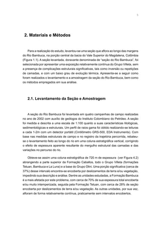 2. Materiais e Métodos
Para a realização do estudo, levantou-se uma seção que aflora ao longo das margens
do Rio Bambuca, na porção central da bacia do Vale Superior do Magdalena, Colômbia
(Figura 1.1). A seção levantada, doravante denominada de “seção do Rio Bambuca”, foi
selecionada por apresentar uma exposição relativamente contínua do Grupo Villeta, sem
a presença de complicações estruturais significativas, tais como inversão ou repetições
de camadas, e com um baixo grau de evolução térmica. Apresenta-se a seguir como
foram realizados o levantamento e a amostragem da seção do Rio Bambuca, bem como
os métodos empregados em sua análise.
2.1. Levantamento da Seção e Amostragem
A seção do Rio Bambuca foi levantada em quatro campanhas de campo realizadas
no ano de 2002 com auxílio de geólogos do Instituto Colombiano do Petróleo. A seção
foi medida e descrita a uma escala de 1:100 quanto a suas características litológicas,
sedimentológicas e estruturais. Um perfil de raios gama foi obtido realizando-se leituras
a cada 1-2m com um detector portátil (Cintilômetro GRS-500, EDA Instruments). Com
base nas medidas estruturais de campo e no registro da trajetória percorrida, rebateu-
se o levantamento feito ao longo do rio em uma coluna estratigráfica vertical, corrigindo
o efeito de espessura aparente resultante do mergulho estrutural das camadas e das
variações no percurso do rio.
Obteve-se assim uma coluna estratigráfica de 720 m de espessura (ver Figura 4.2)
abrangendo a parte superior da Formação Caballos, todo o Grupo Villeta (formações
Tetuan, Bambuca e La Luna) e a base do Grupo Olini. Uma porção significativa (cerca de
37%) desse intervalo encontra-se encoberta por deslizamentos de terra e/ou vegetação,
impedindo sua descrição e análise. Dentre as unidades estudadas, a Formação Bambuca
é a mais afetada por este problema, com cerca de 70% de sua espessura total encoberta
e/ou muito intemperizada, seguida pela Formação Tetuan, com cerca de 28% de seção
encoberta por deslizamentos de terra e/ou vegetação. As outras unidades, por sua vez,
afloram de forma relativamente contínua, praticamente sem intervalos encobertos.
 