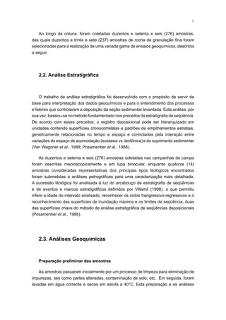 Ao longo da coluna, foram coletadas duzentos e setenta e seis (276) amostras,
das quais duzentos e trinta e sete (237) amostras de rocha de granulação fina foram
selecionadas para a realização de uma variada gama de ensaios geoquímicos, descritos
a seguir.
2.2. Análise Estratigráfica
O trabalho de análise estratigráfica foi desenvolvido com o propósito de servir de
base para interpretação dos dados geoquímicos e para o entendimento dos processos
e fatores que controlaram a deposição da seção sedimentar levantada. Esta análise, por
sua vez, baseou-se no método fundamentado nos preceitos da estratigrafia de seqüência.
De acordo com esses preceitos, o registro deposicional pode ser hierarquizado em
unidades contendo superfícies cronocorrelatas e padrões de empilhamentos estratais,
geneticamente relacionadas no tempo e espaço e controladas pela interação entre
variações do espaço de acomodação (eustasia vs. tectônica) e do suprimento sedimentar
(Van Wagoner et al., 1988; Posamentier et al., 1988).
As duzentos e setenta e seis (276) amostras coletadas nas campanhas de campo
foram descritas macroscopicamente e em lupa binocular, enquanto quatorze (14)
amostras consideradas representativas dos principais tipos litológicos encontrados
foram submetidas a análises petrográficas para uma caracterização mais detalhada.
A sucessão litológica foi analisada à luz do arcabouço de estratigrafia de seqüências
e de eventos e marcos estratigráficos definidos por Villamil (1998), o que permitiu
inferir a idade do intervalo analisado, reconhecer os ciclos trangressivo-regressivos e o
reconhecimento das superfícies de inundação máxima e os limites de seqüência, duas
das superfícies chave do método de análise estratigráfica de seqüências deposicionais
(Posamentier et al., 1988).
2.3. Análises Geoquímicas
Preparação preliminar das amostras
As amostras passaram inicialmente por um processo de limpeza para eliminação de
impurezas, tais como partes alteradas, contaminação de solo, etc. Em seguida, foram
lavadas em água corrente e secas em estufa a 40°C. Esta preparação e as análises
 