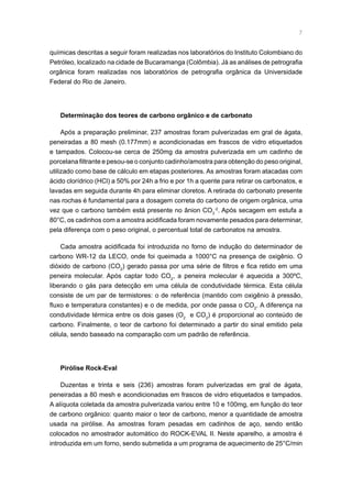 químicas descritas a seguir foram realizadas nos laboratórios do Instituto Colombiano do
Petróleo, localizado na cidade de Bucaramanga (Colômbia). Já as análises de petrografia
orgânica foram realizadas nos laboratórios de petrografia orgânica da Universidade
Federal do Rio de Janeiro.
Determinação dos teores de carbono orgânico e de carbonato
Após a preparação preliminar, 237 amostras foram pulverizadas em gral de ágata,
peneiradas a 80 mesh (0.177mm) e acondicionadas em frascos de vidro etiquetados
e tampados. Colocou-se cerca de 250mg da amostra pulverizada em um cadinho de
porcelana filtrante e pesou-se o conjunto cadinho/amostra para obtenção do peso original,
utilizado como base de cálculo em etapas posteriores. As amostras foram atacadas com
ácido clorídrico (HCl) a 50% por 24h a frio e por 1h a quente para retirar os carbonatos, e
lavadas em seguida durante 4h para eliminar cloretos. A retirada do carbonato presente
nas rochas é fundamental para a dosagem correta do carbono de origem orgânica, uma
vez que o carbono também está presente no ânion CO3
-2
. Após secagem em estufa a
80°C, os cadinhos com a amostra acidificada foram novamente pesados para determinar,
pela diferença com o peso original, o percentual total de carbonatos na amostra.
Cada amostra acidificada foi introduzida no forno de indução do determinador de
carbono WR-12 da LECO, onde foi queimada a 1000°C na presença de oxigênio. O
dióxido de carbono (CO2
) gerado passa por uma série de filtros e fica retido em uma
peneira molecular. Após captar todo CO2
, a peneira molecular é aquecida a 300ºC,
liberando o gás para detecção em uma célula de condutividade térmica. Esta célula
consiste de um par de termistores: o de referência (mantido com oxigênio à pressão,
fluxo e temperatura constantes) e o de medida, por onde passa o CO2
. A diferença na
condutividade térmica entre os dois gases (O2
e CO2
) é proporcional ao conteúdo de
carbono. Finalmente, o teor de carbono foi determinado a partir do sinal emitido pela
célula, sendo baseado na comparação com um padrão de referência.
Pirólise Rock-Eval
Duzentas e trinta e seis (236) amostras foram pulverizadas em gral de ágata,
peneiradas a 80 mesh e acondicionadas em frascos de vidro etiquetados e tampados.
A alíquota coletada da amostra pulverizada variou entre 10 e 100mg, em função do teor
de carbono orgânico: quanto maior o teor de carbono, menor a quantidade de amostra
usada na pirólise. As amostras foram pesadas em cadinhos de aço, sendo então
colocados no amostrador automático do ROCK-EVAL II. Neste aparelho, a amostra é
introduzida em um forno, sendo submetida a um programa de aquecimento de 25°C/min
 