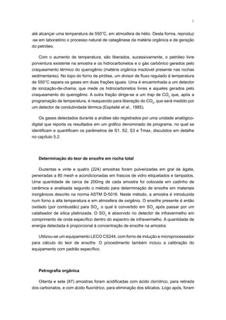 até alcançar uma temperatura de 550°C, em atmosfera de hélio. Desta forma, reproduz
-se em laboratório o processo natural de catagênese da matéria orgânica e de geração
do petróleo.
Com o aumento de temperatura, são liberados, sucessivamente, o petróleo livre
porventura existente na amostra e os hidrocarbonetos e o gás carbônico gerados pelo
craqueamento térmico do querogênio (matéria orgânica insolúvel presente nas rochas
sedimentares). No topo do forno de pirólise, um divisor de fluxo regulado à temperatura
de 550°C separa os gases em duas frações iguais. Uma é encaminhada a um detector
de ionização-de-chama, que mede os hidrocarbonetos livres e aqueles gerados pelo
craqueamento do querogênio. A outra fração dirige-se a um trap de CO2
que, após a
programação de temperatura, é reaquecido para liberação do CO2
, que será medido por
um detector de condutividade térmica (Espitalié et al., 1985).
Os gases detectados durante a análise são registrados por uma unidade analógico-
digital que reporta os resultados em um gráfico denominado de pirograma, no qual se
identificam e quantificam os parâmetros de S1, S2, S3 e Tmax, discutidos em detalhe
no capítulo 5.2.
Determinação do teor de enxofre em rocha total
Duzentas e vinte e quatro (224) amostras foram pulverizadas em gral de ágata,
peneiradas a 80 mesh e acondicionadas em frascos de vidro etiquetados e tampados.
Uma quantidade de cerca de 200mg de cada amostra foi colocada em cadinho de
cerâmica e analisada segundo o método para determinação de enxofre em materiais
inorgânicos descrito na norma ASTM D-5016. Neste método, a amostra é introduzida
num forno a alta temperatura e em atmosfera de oxigênio. O enxofre presente é então
oxidado (por combustão) para SO2
, o qual é convertido em SO3
após passar por um
catalisador de sílica platinizada. O SO3
é absorvido no detector de infravermelho em
comprimento de onda específico dentro do espectro de infravermelho. A quantidade de
energia detectada é proporcional à concentração de enxofre na amostra.
Utilizou-se um equipamento LECO CS244, com forno de indução e microprocessador
para cálculo do teor de enxofre. O procedimento também incluiu a calibração do
equipamento com padrão específico.
Petrografia orgânica
Oitenta e sete (87) amostras foram acidificadas com ácido clorídrico, para retirada
dos carbonatos, e com ácido fluorídrico, para eliminação dos silicatos. Logo após, foram
 