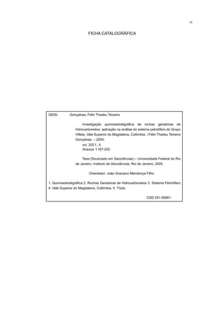 iii
G635i Gonçalves, Félix Thadeu Teixeira
Investigação quimioestratigráfica de rochas geradoras de
hidrocarbonetos: aplicação na análise do sistema petrolífero do Grupo
Villeta, Vale Superior do Magdalena, Colômbia. / Félix Thadeu Teixeira
Gonçalves. – 2005.
Tese (Doutorado em Geociências) – Universidade Federal do Rio
de Janeiro, Instituto de Geociências, Rio de Janeiro, 2005.
Orientador: João Graciano Mendonça Filho
1. Quimioestratigráfica 2. Rochas Geradoras de Hidrocarbonetos 3. Sistema Petrolífero
4. Vale Superior do Magdalena, Colômbia. II. Título.
CDD 551.90861
xxi, 202 f.: il.
Anexos: f.167-202
FICHA CATALOGRÁFICA
 