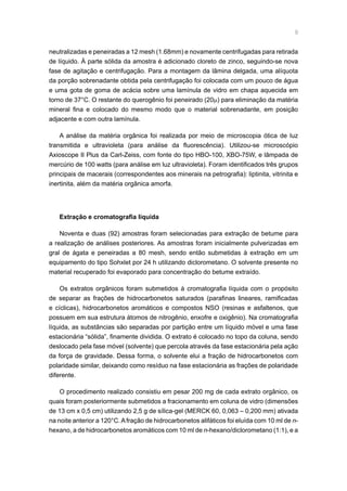 neutralizadas e peneiradas a 12 mesh (1.68mm) e novamente centrifugadas para retirada
de líquido. À parte sólida da amostra é adicionado cloreto de zinco, seguindo-se nova
fase de agitação e centrifugação. Para a montagem da lâmina delgada, uma alíquota
da porção sobrenadante obtida pela centrifugação foi colocada com um pouco de água
e uma gota de goma de acácia sobre uma lamínula de vidro em chapa aquecida em
torno de 37°C. O restante do querogênio foi peneirado (20µ) para eliminação da matéria
mineral fina e colocado do mesmo modo que o material sobrenadante, em posição
adjacente e com outra lamínula.
A análise da matéria orgânica foi realizada por meio de microscopia ótica de luz
transmitida e ultravioleta (para análise da fluorescência). Utilizou-se microscópio
Axioscope II Plus da Carl-Zeiss, com fonte do tipo HBO-100, XBO-75W, e lâmpada de
mercúrio de 100 watts (para análise em luz ultravioleta). Foram identificados três grupos
principais de macerais (correspondentes aos minerais na petrografia): liptinita, vitrinita e
inertinita, além da matéria orgânica amorfa.
Extração e cromatografia líquida
Noventa e duas (92) amostras foram selecionadas para extração de betume para
a realização de análises posteriores. As amostras foram inicialmente pulverizadas em
gral de ágata e peneiradas a 80 mesh, sendo então submetidas à extração em um
equipamento do tipo Sohxlet por 24 h utilizando diclorometano. O solvente presente no
material recuperado foi evaporado para concentração do betume extraído.
Os extratos orgânicos foram submetidos à cromatografia líquida com o propósito
de separar as frações de hidrocarbonetos saturados (parafinas lineares, ramificadas
e cíclicas), hidrocarbonetos aromáticos e compostos NSO (resinas e asfaltenos, que
possuem em sua estrutura átomos de nitrogênio, enxofre e oxigênio). Na cromatografia
líquida, as substâncias são separadas por partição entre um líquido móvel e uma fase
estacionária “sólida”, finamente dividida. O extrato é colocado no topo da coluna, sendo
deslocado pela fase móvel (solvente) que percola através da fase estacionária pela ação
da força de gravidade. Dessa forma, o solvente elui a fração de hidrocarbonetos com
polaridade similar, deixando como resíduo na fase estacionária as frações de polaridade
diferente.
O procedimento realizado consistiu em pesar 200 mg de cada extrato orgânico, os
quais foram posteriormente submetidos a fracionamento em coluna de vidro (dimensões
de 13 cm x 0,5 cm) utilizando 2,5 g de sílica-gel (MERCK 60, 0,063 – 0,200 mm) ativada
na noite anterior a 120°C.Afração de hidrocarbonetos alifáticos foi eluída com 10 ml de n-
hexano, a de hidrocarbonetos aromáticos com 10 ml de n-hexano/diclorometano (1:1), e a
 