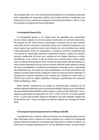 10
de compostos NSO, com 10 mL de diclorometano/metanol (9:1). As frações recuperadas
foram evaporadas em evaporador rotatório sob pressão reduzida e transferidas para
frascos de 2 mL com o auxílio de um pequeno volume de diclorometano (~ 500 µl), o qual
foi evaporado em seguida sob fluxo de Nitrogênio.
Cromatografia Gasosa (CG)
A cromatografia gasosa é um método físico de separação dos componentes
de uma mistura através de uma fase gasosa móvel sobre um sorvente estacionário.
No processo de CG, cada amostra é vaporizada e misturada com um gás carreador
inerte (fase móvel). A amostra é introduzida através de um sistema de injeção em uma
coluna capilar cuja superfície interior está revestida por uma membrana que contém
a fase estacionária. Dentro do equipamento, a solução de amostra é transferida para
uma câmara de vaporização aquecida a temperatura elevada. A agulha da seringa é
aquecida rapidamente de forma que a amostra ao ser injetada vaporiza-se, embora
parcialmente, no seu interior. O gás de arraste leva a amostra para a coluna capilar,
onde a mudança de temperaturas entre a câmara de vaporização (alta temperatura) e a
coluna (baixa temperatura) faz com que as maiores moléculas sejam retidas na cabeça
da coluna cromatográfica. À medida que a temperatura é elevada, dá-se a vaporização
das substâncias que, de acordo com suas propriedades e as da fase estacionária, são
retidas por tempos determinados, chegando à saída da coluna em tempos diferentes. O
emprego de um detector adequado como o detector por ionização em chama (DIC, ou
FID por suas iniciais em inglês), possibilita a detecção e quantificação dos compostos
(Peters  Moldowan, 1993).
Neste trabalho, analisaram-se as frações de hidrocarbonetos saturados dos 92
extratos orgânicos obtidos por meio do processo de extração. Utilizou-se um cromatógrafo
de gases Hewlett-Packard 5890-A (injetor splitless e coluna de 30m SPB-TM-1), com a
seguinte programação de temperatura: de 120° a 310ºC a 6ºC/min. O volume injetado
foi de 1 µL para cada amostra. Utilizou-se hidrogênio como gás carreador, injeção sem
divisão de fluxo por 1 minuto, ionização com chama e detector por ionização em chama
(DIC).
Cromatografia Gasosa-Espectrometria de Massas (CG-EM)
O acoplamento de um detector seletivo de massas ao cromatógrafo gasoso permite
obter informação sobre a estrutura de cada composto que é eluído da cromatografia
gasosa. Esta técnica baseia-se na ionização das moléculas por impacto de elétrons, de
modo que se consegue fragmentá-las em íons de diferentes massas, os quais entram
 