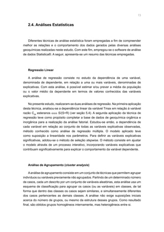 13
2.4. Análises Estatísticas
Diferentes técnicas de análise estatística foram empregadas a fim de compreender
melhor as relações e o comportamento dos dados gerados pelas diversas análises
geoquímicas realizadas neste estudo. Com este fim, empregou-se o software de análise
de dados Statistica®. A seguir, apresenta-se um resumo das técnicas empregadas.
Regressão Linear
A análise de regressão consiste no estudo da dependência de uma variável,
denominada de dependente, em relação a uma ou mais variáveis, denominadas de
explicativas. Com esta análise, é possível estimar e/ou prever a média da população
ou o valor médio da dependente em termos de valores conhecidos das variáveis
explicativas.
No presente estudo, realizaram-se duas análises de regressão. Na primeira aplicação
desta técnica, analisou-se a dependência linear da variável Tmax em relação à variável
razão C29
esteranos ααα S/(S+R) (ver seção 5.4). A segunda aplicação da técnica de
regressão teve como propósito completar a base de dados de geoquímica orgânica e
inorgânica para a realização da análise fatorial. Estudou-se então, a dependência de
cada variável em relação ao conjunto de todas as variáveis explicativas observadas,
método conhecido como análise de regressão múltipla. O modelo aplicado teve
como suposição a linearidade nos parâmetros. Para definir as variáveis explicativas
significativas, adotou-se o método de seleção stepwise. O método consiste em ajustar
o modelo através de um processo interativo, incorporando variáveis explicativas que
contribuam significativamente para explicar o comportamento da variável dependente.
Análise de Agrupamento (cluster analysis)
Aanálise de agrupamento consiste em um conjunto de técnicas que permitem agrupar
indivíduos ou variáveis previamente não agrupados. Partindo de um determinado número
de casos, cada um descrito por um conjunto de variáveis aleatórias, esta análise usa um
esquema de classificação para agrupar os casos (ou as variáveis) em classes, de tal
forma que dentro das classes os casos sejam similares, e simultaneamente diferentes
dos casos pertencentes as demais classes. A análise não exige suposições iniciais
acerca do número de grupos, ou mesmo da estrutura desses grupos. Como resultado
final, são obtidos grupos homogêneos internamente, mas heterogêneos entre si.
 