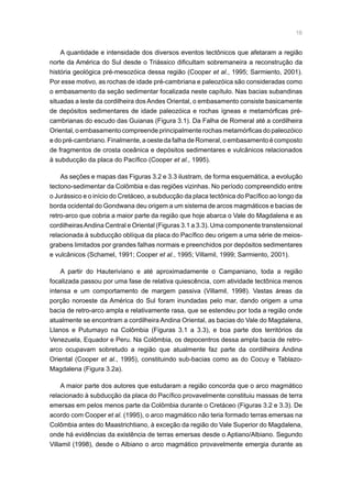 16
A quantidade e intensidade dos diversos eventos tectônicos que afetaram a região
norte da América do Sul desde o Triássico dificultam sobremaneira a reconstrução da
história geológica pré-mesozóica dessa região (Cooper et al., 1995; Sarmiento, 2001).
Por esse motivo, as rochas de idade pré-cambriana e paleozóica são consideradas como
o embasamento da seção sedimentar focalizada neste capítulo. Nas bacias subandinas
situadas a leste da cordilheira dos Andes Oriental, o embasamento consiste basicamente
de depósitos sedimentares de idade paleozóica e rochas ígneas e metamórficas pré-
cambrianas do escudo das Guianas (Figura 3.1). Da Falha de Romeral até a cordilheira
Oriental, o embasamento compreende principalmente rochas metamórficas do paleozóico
e do pré-cambriano. Finalmente, a oeste da falha de Romeral, o embasamento é composto
de fragmentos de crosta oceânica e depósitos sedimentares e vulcânicos relacionados
à subducção da placa do Pacífico (Cooper et al., 1995).
As seções e mapas das Figuras 3.2 e 3.3 ilustram, de forma esquemática, a evolução
tectono-sedimentar da Colômbia e das regiões vizinhas. No período compreendido entre
o Jurássico e o início do Cretáceo, a subducção da placa tectônica do Pacífico ao longo da
borda ocidental do Gondwana deu origem a um sistema de arcos magmáticos e bacias de
retro-arco que cobria a maior parte da região que hoje abarca o Vale do Magdalena e as
cordilheirasAndina Central e Oriental (Figuras 3.1 a 3.3). Uma componente transtensional
relacionada à subducção oblíqua da placa do Pacífico deu origem a uma série de meios-
grabens limitados por grandes falhas normais e preenchidos por depósitos sedimentares
e vulcânicos (Schamel, 1991; Cooper et al., 1995; Villamil, 1999; Sarmiento, 2001).
A partir do Hauteriviano e até aproximadamente o Campaniano, toda a região
focalizada passou por uma fase de relativa quiescência, com atividade tectônica menos
intensa e um comportamento de margem passiva (Villamil, 1998). Vastas áreas da
porção noroeste da América do Sul foram inundadas pelo mar, dando origem a uma
bacia de retro-arco ampla e relativamente rasa, que se estendeu por toda a região onde
atualmente se encontram a cordilheira Andina Oriental, as bacias do Vale do Magdalena,
Llanos e Putumayo na Colômbia (Figuras 3.1 a 3.3), e boa parte dos territórios da
Venezuela, Equador e Peru. Na Colômbia, os depocentros dessa ampla bacia de retro-
arco ocupavam sobretudo a região que atualmente faz parte da cordilheira Andina
Oriental (Cooper et al., 1995), constituindo sub-bacias como as do Cocuy e Tablazo-
Magdalena (Figura 3.2a).
A maior parte dos autores que estudaram a região concorda que o arco magmático
relacionado à subducção da placa do Pacífico provavelmente constituiu massas de terra
emersas em pelos menos parte da Colômbia durante o Cretáceo (Figuras 3.2 e 3.3). De
acordo com Cooper et al. (1995), o arco magmático não teria formado terras emersas na
Colômbia antes do Maastrichtiano, à exceção da região do Vale Superior do Magdalena,
onde há evidências da existência de terras emersas desde o Aptiano/Albiano. Segundo
Villamil (1998), desde o Albiano o arco magmático provavelmente emergia durante as
 