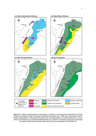 18
(c) Neo-Cenomaniano
(b) Meso/Neo-Albiano
(d) Eo-Turoniano
76º
12º
8º
4º
72º
Medelin
Bogotá
Cartagena
Merida
76º
12º
8º
4º
72º
Medelin
Bogotá
Cartagena
Merida
NeivaNeiva
76º
12º
8º
4º
72º
Medelin
Bogotá
Cartagena
Merida
Neiva
76º
12º
8º
4º
72º
Medelin
Bogotá
Cartagena
Merida
Neiva
(a) Neo-Aptiano/Eo-Albiano
Chert
Evaporitos Clásticos marinhos proximais
Folhelhos (não-calcários)
Calcários e Folhelhos Calcários proximaisFosfatosLocalização
aproximada da
Seção do rio
Bambuca
Conglomerados
limiteoestedesconhecido
limiteoestedesconhecido
limiteoestedesconhecido
limiteoestedesconhecido
N N
N N
ArcoMagmático(?)
Arcomagmático(?)
Arcomagmático
Figura 3.3 – Mapas paleogeográficos esquemáticos mostrando a evolução tectono-sedimentar da porção
central da Colômbia ao longo do Cretáceo (modificado de Villamil et al., 1999). São apresentadas recons-
truções esquemáticas no Neo-aptiano/Eo-albiano (a), Meso/Neo-albiano (b), Neocenomaniano (c), Eotu-
ronino (d), Santoniano (e) e Campaniano/Maastrichtiano (f). Também é mostrada a localização aproximada
da seção de afloramento analisada neste estudo (coluna estratigráfica do Rio Bambuca).
 