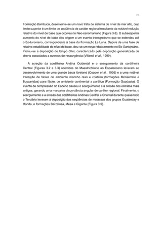 25
Formação Bambuca, desenvolve-se um novo trato de sistema de nível de mar alto, cujo
limite superior é um limite de seqüência de caráter regional resultante da notável redução
relativa do nível de base que ocorreu no Neo-cenomaniano (Figura 3.6). O subseqüente
aumento do nível de base deu origem a um evento transgressivo que se estendeu até
o Eo-turoniano, correspondente à base da Formação La Luna. Depois de uma fase de
relativa estabilidade do nível de base, deu-se um novo rebaixamento no Eo-Santoniano.
Iniciou-se a deposição do Grupo Olini, caracterizado pela deposição generalizada de
cherts associados a eventos de ressurgência (Villamil et al., 1999).
A acreção da cordilheira Andina Ocidental e o soerguimento da cordilheira
Central (Figuras 3.2 e 3.3) ocorridos do Maastrichtiano ao Eopaleoceno levaram ao
desenvolvimento de uma grande bacia foreland (Cooper et al., 1995) e a uma notável
transição de fácies de ambiente marinho raso e costeiro (formações Monserrate e
Buscavidas) para fácies de ambiente continental a parálico (Formação Guaduala). O
evento de compressão do Eoceno causou o soerguimento e a erosão dos estratos mais
antigos, gerando uma marcante discordância angular de caráter regional. Finalmente, o
soerguimento e a erosão das cordilheiras Andinas Central e Oriental durante quase todo
o Terciário levaram à deposição das seqüências de molassas dos grupos Gualanday e
Honda, e formações Barzaloza, Mesa e Gigante (Figura 3.5).
 