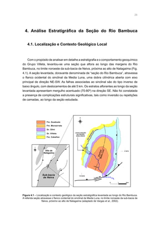 26
4. Análise Estratigráfica da Seção do Rio Bambuca
4.1. Localização e Contexto Geológico Local
Com o propósito de analisar em detalhe a estratigrafia e o comportamento geoquímico
do Grupo Villeta, levantou-se uma seção que aflora ao longo das margens do Rio
Bambuca, no limite noroeste da sub-bacia de Neiva, próxima ao alto de Natagaima (Fig.
4.1). A seção levantada, doravante denominada de “seção do Rio Bambuca”, atravessa
o flanco ocidental do sinclinal da Media Luna, uma dobra cilíndrica aberta com eixo
principal de direção NE-SW. As falhas associadas ao sinclinal são do tipo inverso de
baixo ângulo, com deslocamentos de até 5 km. Os estratos aflorantes ao longo da seção
levantada apresentam mergulho acentuado (70-80º) na direção SE. Não foi constatada
a presença de complicações estruturais significativas, tais como inversão ou repetições
de camadas, ao longo da seção estudada.
Rio
Bambuca
Fm. Caballos
Gr. Villeta
Gr. Olini
Fm. Monserrate
Fm. Guaduala
75°20'W
3°20'N
Falha de
Chusma
0 1 2km
Alto de
Natagaima
Sub-bacia
de Neiva
LOCALIZAÇÃO
DA SEÇÃO
ANALISADA
N
N
SinclinalMediaLuna
Figura 4.1 – Localização e contexto geológico da seção estratigráfica levantada ao longo do Rio Bambuca.
A referida seção atravessa o flanco ocidental do sinclinal da Media Luna, no limite noroeste da sub-bacia de
Neiva, próximo ao alto de Natagaima (adaptado de Vargas et al., 2002).
 