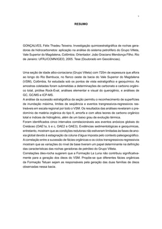 v
RESUMO
GONÇALVES, Félix Thadeu Teixeira. Investigação quimioestratigráfica de rochas gera-
doras de hidrocarbonetos: aplicação na análise do sistema petrolífero do Grupo Villeta,
Vale Superior do Magdalena, Colômbia. Orientador: João Graciano Mendonça FIlho. Rio
de Janeiro: UFRJ/CCMN/IGEO, 2005. Tese (Doutorado em Geociências).
Uma seção de idade albo-coniaciana (Grupo Villeta) com 720m de espessura que aflora
ao longo do Rio Bambuca, no flanco oeste da bacia do Vale Superior do Magdalena
(VSM), Colômbia, foi estudada sob os pontos de vista estratigráfico e geoquímico. As
amostras coletadas foram submetidas a determinações de carbonato e carbono orgâni-
co total, pirólise Rock-Eval, análises elementar e visual do querogênio, e análises de
GC, GC/MS e ICP-MS.
A análise da sucessão estratigráfica da seção permitiu o reconhecimento de superfícies
de inundação máxima, limites de seqüência e eventos trangressivos-regressivos ras-
treáveis em escala regional por todo o VSM. Os resultados das análises revelaram o pre-
domínio de matéria orgânica do tipo II, amorfa e com altos teores de carbono orgânico
total e índices de hidrogênio, além de um baixo grau de evolução térmica.
Foram identificados cinco intervalos correlacionáveis aos eventos anóxicos globais do
Cretáceo (OAE1a, b e c, OAE2 e OAE3). Evidências sedimentológicas e geoquímicas,
entretanto, mostram que as condições redutoras não estiveram limitadas às fases de ano-
xia global devido à estagnação da coluna d’água imposta pelo contexto paleogeográfico.
A correlação entre a sucessão de fácies orgânicas e os ciclos transgressivos-regressivos
mostram que as variações do nível de base tiveram um papel determinante na definição
das características das rochas geradoras de petróleo do Grupo Villeta.
Correlações óleo-rocha sugerem que a Formação La Luna não contribuiu significativa-
mente para a geração dos óleos do VSM. Propõe-se que diferentes fácies orgânicas
da Formação Tetuan sejam as responsáveis pela geração das duas famílias de óleos
observadas nessa bacia.
 