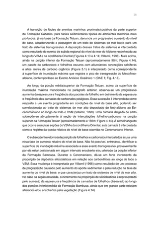 38
A transição de fácies de arenitos marinhos proximais/costeiros da parte superior
da Formação Caballos, para fácies sedimentares típicas de ambientes marinhos mais
profundos, já na base da Formação Tetuan, denuncia um progressivo aumento do nível
de base, caracterizando a passagem de um trato de sistemas de mar baixo para um
trato de sistemas transgressivo. A deposição desses tratos de sistemas é interpretada
como resultado do evento de subida regional do nível do mar do Albiano reconhecido ao
longo do VSM e na cordilheira Oriental (Figuras 4.13 e 4.14; Villamil, 1998). Mais acima,
ainda na porção inferior da Formação Tetuan (aproximadamente 90m; Figura 4.14),
um pacote de carbonatos e folhelhos escuros com abundantes concreções calcíferas
e altos teores de carbono orgânico (Figura 5.1) é interpretado como correspondente
à superfície de inundação máxima que registra o pico de transgressão do Meso/Neo-
albiano, contemporâneo ao Evento Anóxico Oceânico 1 (OAE 1; Fig. 4.13).
Ao longo da porção média/superior da Formação Tetuan, acima da superfície de
inundação máxima mencionada no parágrafo anterior, observa-se um progressivo
aumento da espessura e freqüência dos pacotes de folhelho em detrimento da espessura
e freqüência das camadas de carbonatos pelágicos. Essa sucessão é interpretada como
resposta a um evento progradante em condições de nível de base alto, podendo ser
correlacionada ao trato de sistemas de mar alto depositado do Neo-albiano ao Eo-
cenomaniano ao longo de todo o VSM (Villamil, 1998). Uma camada delgada de siltito
sobrepõe-se abruptamente à seção de intercalações folhelho-carbonato na porção
superior da Formação Tetuan (aproximadamente a 185m; Figura 4.14). À semelhança do
que ocorre em outras seções do VSM e da cordilheira Oriental, esta camada é interpretada
como o registro da queda relativa do nível de base ocorrida no Cenomaniano Inferior.
O subseqüente retorno à deposição de folhelhos e carbonatos intercalados acusa uma
nova fase de aumento relativo do nível de base. Não foi possível, entretanto, identificar a
superfície de inundação máxima associada a esse evento transgressivo, provavelmente
por ela estar posicionada em algum intervalo encoberto e/ou alterado da porção inferior
da Formação Bambuca. Durante o Cenomaniano, dá-se um forte incremento da
proporção de depósitos siliciclásticos em relação aos carbonáticos ao longo de todo o
VSM. Essa mudança é interpretada por Villamil (1998) como resultado de um processo
de progradação causado pelo aumento do aporte sedimentar e pela redução na taxa de
aumento do nível de base, o que caracteriza um trato de sistemas de nível de mar alto.
No caso da seção estudada, o incremento na proporção de siliciclásticos é representado
pelo aumento da espessura e freqüência de camadas de folhelhos observado ao longo
das porções inferior/média da Formação Bambuca, ainda que em grande parte estejam
alterados e/ou encobertos pela vegetação (Figura 4.14).
 