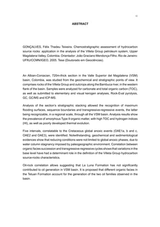 vi
ABSTRACT
GONÇALVES, Félix Thadeu Teixeira. Chemostratigraphic assessment of hydrocarbon
source rocks: application in the analysis of the Villeta Group petroleum system, Upper
Magdalena Valley, Colombia. Orientador: João Graciano Mendonça FIlho. Rio de Janeiro:
UFRJ/CCMN/IGEO, 2005. Tese (Doutorado em Geociências).
An Albian-Coniacian, 720m-thick section in the Valle Superior del Magdalena (VSM)
basin, Colombia, was studied from the geochemical and stratigraphic points of view. It
comprises rocks of the Villeta Group and outcrops along the Bambuca river, in the western
flank of the basin. Samples were analyzed for carbonate and total organic carbon (TOC),
as well as submitted to elementary and visual kerogen analyses, Rock-Eval pyrolysis,
GC, GC/MS and ICP-MS.
Analysis of the section’s stratigraphic stacking allowed the recognition of maximum
flooding surfaces, sequence boundaries and transgressive-regressive events, the latter
being recognizable, in a regional scale, through all the VSM basin. Analysis results show
the prevalence of amorphous Type II organic matter, with high TOC and hydrogen indices
(HI), as well as poorly developed thermal evolution.
Five intervals, correlatable to the Cretaceous global anoxic events (OAE1a, b and c,
OAE2 and OAE3), were identified. Notwithstanding, geochemical and sedimentological
evidences show that reducing conditions were not limited to global anoxic phases, due to
water column stagnancy imposed by paleogeographic environment. Correlation between
organic facies succession and transgressive-regressive cycles shows that variations in the
base level have had a determinant role in the definition of the Villeta Group hydrocarbon
source-rocks characteristics.
Oil-rock correlation allows suggesting that La Luna Formation has not significantly
contributed to oil generation in VSM basin. It is proposed that different organic facies in
the Tetuan Formation account for the generation of the two oil families observed in the
basin.
 