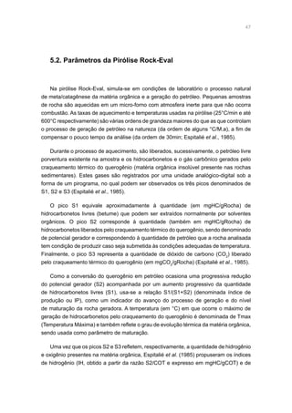 47
5.2. Parâmetros da Pirólise Rock-Eval
Na pirólise Rock-Eval, simula-se em condições de laboratório o processo natural
de meta/catagênese da matéria orgânica e a geração do petróleo. Pequenas amostras
de rocha são aquecidas em um micro-forno com atmosfera inerte para que não ocorra
combustão. As taxas de aquecimento e temperaturas usadas na pirólise (25°C/min e até
600°C respectivamente) são várias ordens de grandeza maiores do que as que controlam
o processo de geração de petróleo na natureza (da ordem de alguns °C/M.a), a fim de
compensar o pouco tempo da análise (da ordem de 30min; Espitalié et al., 1985).
Durante o processo de aquecimento, são liberados, sucessivamente, o petróleo livre
porventura existente na amostra e os hidrocarbonetos e o gás carbônico gerados pelo
craqueamento térmico do querogênio (matéria orgânica insolúvel presente nas rochas
sedimentares). Estes gases são registrados por uma unidade analógico-digital sob a
forma de um pirograma, no qual podem ser observados os três picos denominados de
S1, S2 e S3 (Espitalié et al., 1985).
O pico S1 equivale aproximadamente à quantidade (em mgHC/gRocha) de
hidrocarbonetos livres (betume) que podem ser extraídos normalmente por solventes
orgânicos. O pico S2 corresponde à quantidade (também em mgHC/gRocha) de
hidrocarbonetos liberados pelo craqueamento térmico do querogênio, sendo denominado
de potencial gerador e correspondendo à quantidade de petróleo que a rocha analisada
tem condição de produzir caso seja submetida às condições adequadas de temperatura.
Finalmente, o pico S3 representa a quantidade de dióxido de carbono (CO2
) liberado
pelo craqueamento térmico do querogênio (em mgCO2
/gRocha) (Espitalié et al., 1985).
Como a conversão do querogênio em petróleo ocasiona uma progressiva redução
do potencial gerador (S2) acompanhada por um aumento progressivo da quantidade
de hidrocarbonetos livres (S1), usa-se a relação S1/(S1+S2) (denominada índice de
produção ou IP), como um indicador do avanço do processo de geração e do nível
de maturação da rocha geradora. A temperatura (em °C) em que ocorre o máximo de
geração de hidrocarbonetos pelo craqueamento do querogênio é denominada de Tmax
(Temperatura Máxima) e também reflete o grau de evolução térmica da matéria orgânica,
sendo usada como parâmetro de maturação.
Uma vez que os picos S2 e S3 refletem, respectivamente, a quantidade de hidrogênio
e oxigênio presentes na matéria orgânica, Espitalié et al. (1985) propuseram os índices
de hidrogênio (IH, obtido a partir da razão S2/COT e expresso em mgHC/gCOT) e de
 
