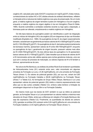 48
oxigênio (IO, calculado pela razão S3/COT e expresso em mgCO2
/gCOT). Estes índices,
correlacionáveis às razões H/C e O/C obtidas através de análises elementares, refletem
a interação entre a natureza da matéria orgânica e seu grau de preservação. De um modo
geral, a matéria orgânica de origem terrestre é pobre em hidrogênio e rica em oxigênio,
enquanto a matéria orgânica de origem algálica é rica em hidrogênio (Tissot  Welte,
1984). Quando submetida a condições oxidantes durante ou logo após a deposição, a
biomassa pode ser alterada, empobrecendo a matéria orgânica em hidrogênio.
Os três tipos básicos de querogênio podem ser identificados a partir da integração
entre os índices de hidrogênio (IH) e de oxigênio (IO) em diagramas do tipo van Krevelen
modificado (Espitalié et al., 1985). Os querogênios do tipo III, de origem essencialmente
terrestre, caracterizam-se geralmente por baixos valores de IH (300mgHC/gCOT) e altos
de IO (100-200mgCO2
/gCOT). Os querogênios do tipo II, derivados predominantemente
de biomassa marinha, apresentam valores de IH entre 400-700mgHC/gCOT, enquanto
os querogênios do tipo I, geralmente de origem lacustre, possuem valores mais altos
de IH (600-700mgHC/gCOT). Os dois últimos tipos de querogênio (I e II) apresentam
baixos valores de IO (100mgCO2
/gCOT). Cabe ressaltar que as faixas de valores de IH
e IO mencionados acima são válidos apenas para rochas geradoras imaturas, uma vez
que com o avanço do processo de maturação, os valores originais de IH e IO tendem a
diminuir, aproximando-se de zero.
Na coluna do Rio Bambuca, as análises de pirólise Rock-Eval revelaram quantidades
de hidrocarbonetos livres (S1) variando entre zero, valor encontrado em algumas
amostras da Formação La Luna, e 6,36 mgHC/gRocha, em uma amostra da Formação
Tetuan (Anexo 1). Os valores de potencial gerador (S2), por sua vez, variam de 0,60
mgHC/gRocha na Formação Caballos a 96,00 mgHC/gRocha na Formação Tetuan
(Anexo 1 e Tabela 5.2). As formações do Grupo Villeta (Tetuan, Bambuca e La Luna)
apresentam valores de potencial gerador (S2) médio e máximo expressivamente mais
altos que os das outras unidades (Tabela 5.2), embora caiba lembrar a limitação da
amostragem disponível no Grupo Olini e na Formação Caballos.
Do mesmo modo que nos teores de COT, também no que se refere ao potencial
gerador, as formações Tetuan e La Luna apresentam os valores médios e máximos mais
elevados do Grupo Villeta, ainda que a diferença em relação à Formação Bambuca não
seja tão expressiva (Tabela 5.2). Finalmente, as quantidades de dióxido de carbono
(CO2
) geradas na pirólise (S3) variaram entre 0,04 mgCO2
/gRocha em uma amostra da
Formação Caballos e 2,43 mgCO2
/gRocha na Formação Tetuan (Anexo 1).
 