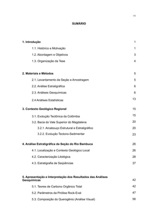 1. Introdução
	 1.1. Histórico e Motivação
	 1.2. Abordagem e Objetivos
	 1.3. Organização da Tese
1
1
3
4
2. Materiais e Métodos
	 2.1. Levantamento da Seção e Amostragem
	 2.2. Análise Estratigráfica
	 2.3. Análises Geoquímicas
	 2.4 Análises Estatísticas
5
5
6
6
13
3. Contexto Geológico Regional
	 3.1. Evolução Tectônica da Colômbia
	 3.2. Bacia do Vale Superior do Magdalena
	 3.2.1. Arcabouço Estrutural e Estratigráfico
	 3.2.2. Evolução Tectono-Sedimentar
15
15
20
20
23
4. Análise Estratigráfica da Seção do Rio Bambuca
	 4.1. Localização e Contexto Geológico Local
	 4.2. Caracterização Litológica
	 4.3. Estratigrafia de Seqüências
42
42
47
56
5. Apresentação e Interpretação dos Resultados das Análises
Geoquímicas
	 5.1. Teores de Carbono Orgânico Total
	 5.2. Parâmetros da Pirólise Rock-Eval
	 5.3. Composição do Querogênio (Análise Visual)
26
26
28
37
vii
SUMÁRIO
 