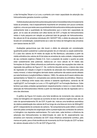 52
a das formações Tetuan e La Luna, e portanto com maior capacidade de adsorção dos
hidrocarbonetos gerados durante a pirólise.
Oefeitodaadsorçãodoshidrocarbonetospelamatrizmineralafetaindiscriminadamente
todas as amostras, mas é especialmente importante em amostras com pouco conteúdo
orgânico,umavezquenestecasoaquantidadedehidrocarbonetosretidapoderepresentar
praticamente toda a quantidade de hidrocarbonetos que a rocha tem capacidade de
gerar. Já no caso de amostras com altos teores de COT, a fração de hidrocarbonetos
retida é muito pequena em relação ao potencial total de geração de hidrocarbonetos.
No cálculo do IH de amostras individuais (IH= S2/COT*100), o efeito da adsorção não é
levado em consideração, subestimando-se o valor do índice de hidrogênio das amostras
com baixos teores de COT.
Avaliações geoquímicas que não levam o efeito da adsorção em consideração
igualmente podem subestimar o potencial gerador de um intervalo ou seção sedimentar.
É o caso dos valores de IH médio da seção do Rio Bambuca, calculados a partir da
média aritmética dos valores de IH de todas as amostras de cada unidade, independente
de seu conteúdo orgânico (Tabela 5.3). Com o propósito de avaliar o quanto se pode
estar subestimando este potencial, realizou-se um novo cálculo do IH médio das
formações do Grupo Villeta utilizando-se coeficiente angular das equações das retas de
regressão dos gráficos da Figura 5.7. Se, conforme discutido acima, o desvio das retas
de regressão em relação à origem é resultante da adsorção dos hidrocarbonetos pela
matriz mineral, o índice hidrogênio derivado deste coeficiente não estaria sendo afetado
por este fenômeno (Langford  Blanc-Valleron, 1990). Os valores de IH assim obtidos são
apresentados na Tabela 5.4, comparados aos valores derivados da aritmética. Observa-
se que a diferença entre esses dois valores é bastante significativa, variando de 88
mgHC/gCOT, na Formação La Luna, a 175 mgHC/gCOT na Formação Bambuca. Cabe
lembrar que estas unidades apresentaram respectivamente o menor e o maior efeito de
adsorção de hidrocarbonetos inferido a partir da interseção da reta de regressão com o
eixo das abscissas.
O gráfico da Figura 5.8 mostra uma forte tendência de incremento dos valores de
índice de hidrogênio em resposta ao aumento do teor de carbono orgânico total, até um
valor de aproximadamente 5% de COT. A partir daí, nota-se uma tendência assintótica
de relativa estabilização dos valores de IH ao longo de uma faixa em torno de 500mgHC/
gCOT, independente do conteúdo de carbono. Tal comportamento pode refletir o controle
exercido pelas condições de oxigenação sobre a preservação dos conteúdos de carbono
e hidrogênio nos depósitos sedimentares. Por outro lado, cabe lembrar a influência da
adsorção dos hidrocarbonetos na determinação do valor de IH, especialmente nas
amostras com menores conteúdos de COT. Essa influência certamente contribui, pelo
menos em parte, para a forte tendência de incremento do IH em função do COT na faixa
de valores situada entre 0 e 5% de COT (Figura 5.8).
 