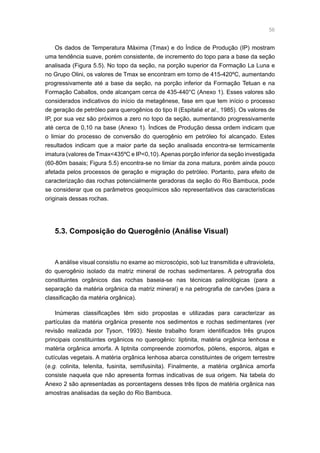 56
Os dados de Temperatura Máxima (Tmax) e do Índice de Produção (IP) mostram
uma tendência suave, porém consistente, de incremento do topo para a base da seção
analisada (Figura 5.5). No topo da seção, na porção superior da Formação La Luna e
no Grupo Olini, os valores de Tmax se encontram em torno de 415-420ºC, aumentando
progressivamente até a base da seção, na porção inferior da Formação Tetuan e na
Formação Caballos, onde alcançam cerca de 435-440°C (Anexo 1). Esses valores são
considerados indicativos do início da metagênese, fase em que tem início o processo
de geração de petróleo para querogênios do tipo II (Espitalié et al., 1985). Os valores de
IP, por sua vez são próximos a zero no topo da seção, aumentando progressivamente
até cerca de 0,10 na base (Anexo 1). Índices de Produção dessa ordem indicam que
o limiar do processo de conversão do querogênio em petróleo foi alcançado. Estes
resultados indicam que a maior parte da seção analisada encontra-se termicamente
imatura (valores de Tmax435ºC e IP0,10).Apenas porção inferior da seção investigada
(60-80m basais; Figura 5.5) encontra-se no limiar da zona matura, porém ainda pouco
afetada pelos processos de geração e migração do petróleo. Portanto, para efeito de
caracterização das rochas potencialmente geradoras da seção do Rio Bambuca, pode
se considerar que os parâmetros geoquímicos são representativos das características
originais dessas rochas.
5.3. Composição do Querogênio (Análise Visual)
A análise visual consistiu no exame ao microscópio, sob luz transmitida e ultravioleta,
do querogênio isolado da matriz mineral de rochas sedimentares. A petrografia dos
constituintes orgânicos das rochas baseia-se nas técnicas palinológicas (para a
separação da matéria orgânica da matriz mineral) e na petrografia de carvões (para a
classificação da matéria orgânica).
Inúmeras classificações têm sido propostas e utilizadas para caracterizar as
partículas da matéria orgânica presente nos sedimentos e rochas sedimentares (ver
revisão realizada por Tyson, 1993). Neste trabalho foram identificados três grupos
principais constituintes orgânicos no querogênio: liptinita, matéria orgânica lenhosa e
matéria orgânica amorfa. A liptnita compreende zoomorfos, pólens, esporos, algas e
cutículas vegetais. A matéria orgânica lenhosa abarca constituintes de origem terrestre
(e.g. colinita, telenita, fusinita, semifusinita). Finalmente, a matéria orgânica amorfa
consiste naquela que não apresenta formas indicativas de sua origem. Na tabela do
Anexo 2 são apresentadas as porcentagens desses três tipos de matéria orgânica nas
amostras analisadas da seção do Rio Bambuca.
 