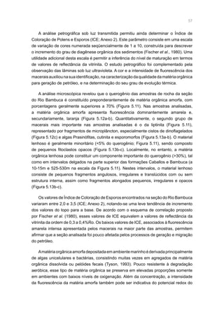 57
A análise petrográfica sob luz transmitida permitiu ainda determinar o Índice de
Coloração de Polens e Esporos (ICE; Anexo 2). Este parâmetro consiste em uma escala
de variação de cores numerada seqüencialmente de 1 a 10, construída para descrever
o incremento do grau de diagênese orgânica dos sedimentos (Fischer et al., 1980). Uma
utilidade adicional desta escala é permitir a inferência do nível de maturação em termos
de valores de reflectância da vitrinita. O estudo petrográfico foi complementado pela
observação das lâminas sob luz ultravioleta. A cor e a intensidade de fluorescência dos
maceraisauxiliounasuaidentificação,nacaracterizaçãodaqualidadedamatériaorgânica
para geração de petróleo, e na determinação do seu grau de evolução térmica.
A análise microscópica revelou que o querogênio das amostras de rocha da seção
do Rio Bambuca é constituído preponderantemente de matéria orgânica amorfa, com
porcentagens geralmente superiores a 70% (Figura 5.11). Nas amostras analisadas,
a matéria orgânica amorfa apresenta fluorescência dominantemente amarela e,
secundariamente, laranja (Figura 5.12a-b). Quantitativamente, o segundo grupo de
macerais mais importante nas amostras analisadas é o da liptinita (Figura 5.11),
representado por fragmentos de microplâncton, especialmente cistos de dinoflagelados
(Figura 5.12c) e algas Prasinófitas, cutinita e esporomorfos (Figura 5.13a-b). O material
lenhoso é geralmente minoritário (5% do querogênio; Figura 5.11), sendo composto
de pequenos fitoclastos opacos (Figura 5.13b-c). Localmente, no entanto, a matéria
orgânica lenhosa pode constituir um componente importante do querogênio (30%), tal
como em intervalos delgados na parte superior das formações Caballos e Bambuca (a
10-15m e 525-530m na escala da Figura 5.11). Nestes intervalos, o material lenhoso
consiste de pequenos fragmentos angulosos, irregulares e translúcidos com ou sem
estrutura interna, assim como fragmentos alongados pequenos, irregulares e opacos
(Figura 5.13b-c).
Os valores de Índice de Coloração de Esporos encontrados na seção do Rio Bambuca
variaram entre 2,0 e 3,5 (ICE; Anexo 2), notando-se uma leve tendência de incremento
dos valores do topo para a base. De acordo com o esquema de correlação proposto
por Fischer et al. (1980), esses valores de ICE equivalem a valores de reflectância da
vitrinita da ordem de 0,3 a 0,4%Ro. Os baixos valores de ICE, associados à fluorescência
amarela intensa apresentada pelos macerais na maior parte das amostras, permitem
afirmar que a seção analisada foi pouco afetada pelos processos de geração e migração
do petróleo.
Amatériaorgânicaamorfadepositadaemambientemarinhoéderivadaprincipalmente
de algas unicelulares e bactérias, consistindo muitas vezes em agregados de matéria
orgânica dissolvida ou pelóides fecais (Tyson, 1993). Pouco resistente à degradação
aeróbica, esse tipo de matéria orgânica se preserva em elevadas proporções somente
em ambientes com baixos níveis de oxigenação. Além da concentração, a intensidade
da fluorescência da matéria amorfa também pode ser indicativa do potencial redox do
 