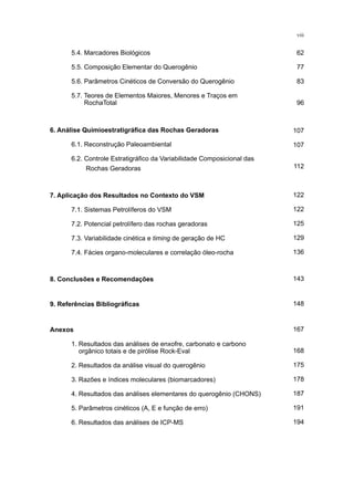 5.4. Marcadores Biológicos
	 5.5. Composição Elementar do Querogênio
	 5.6. Parâmetros Cinéticos de Conversão do Querogênio
	 5.7. Teores de Elementos Maiores, Menores e Traços em
	 RochaTotal
122
122
125
129
136
6. Análise Quimioestratigráfica das Rochas Geradoras
	 6.1. Reconstrução Paleoambiental
	 6.2. Controle Estratigráfico da Variabilidade Composicional das 		
	 Rochas Geradoras
107
107
112
7. Aplicação dos Resultados no Contexto do VSM
	 7.1. Sistemas Petrolíferos do VSM
	 7.2. Potencial petrolífero das rochas geradoras
	 7.3. Variabilidade cinética e timing de geração de HC
	 7.4. Fácies organo-moleculares e correlação óleo-rocha
8. Conclusões e Recomendações 143
9. Referências Bibliográficas 148
62
77
83
96
viii
167
168
175
178
187
191
194
Anexos
	 1. Resultados das análises de enxofre, carbonato e carbono 		
	 orgânico totais e de pirólise Rock-Eval
	 2. Resultados da análise visual do querogênio
	 3. Razões e índices moleculares (biomarcadores)
	 4. Resultados das análises elementares do querogênio (CHONS)
	 5. Parâmetros cinéticos (A, E e função de erro)
	 6. Resultados das análises de ICP-MS
 