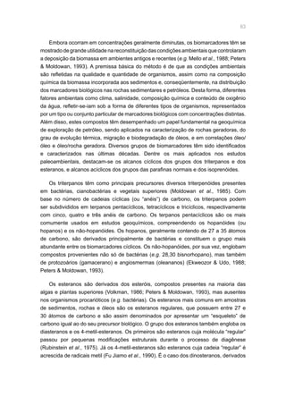 63
Embora ocorram em concentrações geralmente diminutas, os biomarcadores têm se
mostrado de grande utilidade na reconstituição das condições ambientais que controlaram
a deposição da biomassa em ambientes antigos e recentes (e.g. Mello et al., 1988; Peters
 Moldowan, 1993). A premissa básica do método é de que as condições ambientais
são refletidas na qualidade e quantidade de organismos, assim como na composição
química da biomassa incorporada aos sedimentos e, conseqüentemente, na distribuição
dos marcadores biológicos nas rochas sedimentares e petróleos. Desta forma, diferentes
fatores ambientais como clima, salinidade, composição química e conteúdo de oxigênio
da água, refletir-se-iam sob a forma de diferentes tipos de organismos, representados
por um tipo ou conjunto particular de marcadores biológicos com concentrações distintas.
Além disso, estes compostos têm desempenhado um papel fundamental na geoquímica
de exploração de petróleo, sendo aplicados na caracterização de rochas geradoras, do
grau de evolução térmica, migração e biodegradação de óleos, e em correlações óleo/
óleo e óleo/rocha geradora. Diversos grupos de biomarcadores têm sido identificados
e caracterizados nas últimas décadas. Dentre os mais aplicados nos estudos
paleoambientais, destacam-se os alcanos cíclicos dos grupos dos triterpanos e dos
esteranos, e alcanos acíclicos dos grupos das parafinas normais e dos isoprenóides.
Os triterpanos têm como principais precursores diversos triterpenóides presentes
em bactérias, cianobactérias e vegetais superiores (Moldowan et al., 1985). Com
base no número de cadeias cíclicas (ou “anéis”) de carbono, os triterpanos podem
ser subdivididos em terpanos pentacíclicos, tetracíclicos e tricíclicos, respectivamente
com cinco, quatro e três anéis de carbono. Os terpanos pentacíclicos são os mais
comumente usados em estudos geoquímicos, compreendendo os hopanóides (ou
hopanos) e os não-hopanóides. Os hopanos, geralmente contendo de 27 a 35 átomos
de carbono, são derivados principalmente de bactérias e constituem o grupo mais
abundante entre os biomarcadores cíclicos. Os não-hopanóides, por sua vez, englobam
compostos provenientes não só de bactérias (e.g. 28,30 bisnorhopano), mas também
de protozoários (gamacerano) e angiosmermas (oleananos) (Ekweozor  Udo, 1988;
Peters  Moldowan, 1993).
Os esteranos são derivados dos esteróis, compostos presentes na maioria das
algas e plantas superiores (Volkman, 1986; Peters  Moldowan, 1993), mas ausentes
nos organismos procarióticos (e.g. bactérias). Os esteranos mais comuns em amostras
de sedimentos, rochas e óleos são os esteranos regulares, que possuem entre 27 e
30 átomos de carbono e são assim denominados por apresentar um “esqueleto” de
carbono igual ao do seu precursor biológico. O grupo dos esteranos também engloba os
diasteranos e os 4-metil-esteranos. Os primeiros são esteranos cuja molécula “regular”
passou por pequenas modificações estruturais durante o processo de diagênese
(Rubinstein et al., 1975). Já os 4-metil-esteranos são esteranos cuja cadeia “regular” é
acrescida de radicais metil (Fu Jiamo et al., 1990). É o caso dos dinosteranos, derivados
 