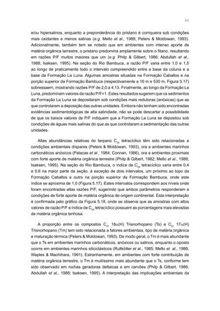 66
e/ou hipersalinos, enquanto a preponderância do pristano é corriqueira sob condições
mais oxidantes e menos salinas (e.g. Mello et al., 1988; Peters  Moldowan, 1993).
Adicionalmente, também tem se notado que em ambientes com intenso aporte de
matéria orgânica terrestre, o pristano predomina amplamente sobre o fitano, resultando
em razões P/F muitos maiores que um (e.g. Philp  Gilbert, 1986; Abdullah et al.,
1988; Isaksen, 1995). Na seção do Rio Bambuca, a razão P/F varia entre 1,0 e 1,5
ao longo de praticamente todo o intervalo compreendido entre a base da coluna e a
base da Formação La Luna. Algumas amostras situadas na Formação Caballos e na
porção superior da Formação Bambuca (respectivamente a 16 m e 530 m, Figura 5.17)
sobressaem, mostrando razões P/F de 2,0 a 4,13. Finalmente, ao longo da Formação La
Luna, predominam valores da razão P/F1. Estes resultados sugerem que os sedimentos
da Formação La Luna se depositaram sob condições mais redutoras (anóxicas) que as
que controlaram a deposição das outras unidades. Embora não tenham sido encontradas
evidências sedimentológicas de alta salinidade, não se pode descartar a possibilidade
de que os baixos valores de P/F indiquem que a Formação La Luna se depositou sob
condições de águas mais salinas do que as que controlaram a sedimentação das outras
unidades.
Altas abundâncias relativas do terpano C24
tetracíclico têm sido relacionadas a
condições ambientais díspares (Peters  Moldowan, 1993), ora a ambientes marinhos
carbonáticos anóxicos (Palacas et al., 1984; Connan, 1986), ora a ambientes proximais
com forte aporte de matéria orgânica terrestre (Philp  Gilbert, 1982; Mello et al., 1988;
Isaksen, 1995). Na seção do Rio Bambuca, o índice de C24
tetracíclico varia entre 0,4
e 0,6 na maior parte da seção, à exceção de dois intervalos, um próximo ao topo da
Formação Caballos e outro na porção superior da Formação Bambuca, onde este
índice se aproxima de 1,0 (Figura 5.17). Estes intervalos correspondem aos níveis onde
foram encontradas altas razões P/F, sugerindo que ambos parâmetros responderam a
condições de forte aporte de matéria orgânica de origem continental. Esta interpretação
é confirmada pelo gráfico da Figura 5.18, onde se observa que as amostras com altos
valores de razão P/F e índice de C24
tetracíclico possuem as porcentagens mais elevadas
de matéria orgânica lenhosa.
A proporção entre os compostos C27
18α(H) Trisnorhopano (Ts) e C27
17α(H)
Trisnorhopano (Tm) tem sido relacionada a fatores ambientais, tipo de matéria orgânica
e maturação térmica (Peters  Moldowan, 1993). De modo geral, o Tm é mais abundante
que o Ts em ambientes marinhos carbonáticos, anóxicos ou salinos, enquanto o oposto
ocorre em ambientes marinhos siliciclásticos (Rullkötter et al., 1985; Mello et al., 1988,
Waples  Machihara, 1991). Estranhamente, em ambientes com forte contribuição de
matéria orgânica terrestre, o Tm é muitíssimo mais abundante que o Ts, conforme tem
sido observado em rochas geradoras deltaicas e em carvões (Philp  Gilbert, 1986;
Abdullah et al., 1988; Isaksen, 1995). A interpretação das implicações ambientais da
 
