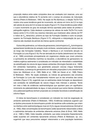 67
proporção relativa entre estes compostos deve ser analisada com reservas, uma vez
que a abundância relativa de Ts aumenta com o avanço do processo de maturação
térmica (Peters  Moldowan, 1993). Na seção do Rio Bambuca, a relação Ts/(Ts+Tm)
mostra uma suave tendência geral de incremento, de valores em torno de 0,3 no topo
até valores de cerca de 0,5 na base da seção (Figura 5.17). Essa tendência pode refletir
o suave incremento do grau de evolução térmica apontado pelos dados de pirólise e
petrografia orgânica. Cabe destacar a presença de valores de razão Ts/(Ts+Tm) muito
baixos (entre 0,15 e 0,02) nos mesmos intervalos que mostraram altos valores de P/F
e índice de C24
tetracíclico, próximo ao topo da Formação Caballos e outro na porção
superior da Formação Bambuca (Figura 5.17), reforçando a interpretação de que os
mesmos são resultado de período de intenso aporte continental.
Outros três parâmetros, os índices de gamacerano, bisnorhopano e C35
homohopanos
apresentaram tendências de variação muito similares, caracterizadas por valores baixos
ao longo das formações Caballos, Tetuan e Bambuca e um incremento abrupto na
Formação La Luna (Figura 5.19). Por ser derivado de um lipídio (tetrahimanol; ten Haven
et al., 1989) encontrado principalmente em organismos ciliados que vivem próximos
a quimioclina de ambientes marinhos ou lacustres, a abundância do gamacerano na
matéria orgânica sedimentar é considerada um indicador da intensidade e estabilidade
da estratificação da coluna de água nesses ambientes (Sinninghe Damsté et al., 1995).
Em ambientes hipersalinos, que geralmente possuem colunas d’água fortemente
estratificadas, a presença do gamacerano em elevadas proporções é uma característica
típica (ex: Moldowan et al., 1985; Mello et al., 1988; ten Haven et al., 1988; Peters
 Moldowan, 1993). Na seção analisada, os índices de gamacerano das amostras
da Formação La Luna são marcadamente maiores que os das amostras das outras
unidades (Figura 5.19), sugerindo que os sedimentos desta formação se depositaram
sob condições de estratificação de coluna d’água mais intensas e perenes. Tendo
em vista a falta de evidências sedimentológicas que apontem para um significativo
incremento de paleosalinidade da água, é mais provável que outros fatores (climáticos
e/ou paleoceanográficos) tenham propiciado as condições favoráveis à estratificação da
coluna d’água.
O índice de bisnorhopano é considerado um indicador do nível de oxigenação do
ambiente sedimentar (Peters  Moldowan, 1993). Evidências isotópicas sugerem que
os lipídios precursores do bisnorhopano provêm de bactérias sulfo-oxidantes que vivem
na interface entre sedimentos/águas ricas em H2
S e águas óxicas/subóxicas (Schoell et
al., 1992). Altas concentrações de bisnorhopano estão tipicamente relacionadas a óleos
e sedimentos derivados de ambientes altamente anóxicos (Katz  Elrod, 1983; Mello
et al., 1988 e 1989). Cabe ressaltar, entretanto, que estes compostos freqüentemente
estão ausentes em ambientes tipicamente anóxicos (Peters  Moldowan, op. cit.),
sugerindo que seus precursores estejam relacionados a uma população bacteriana
 
