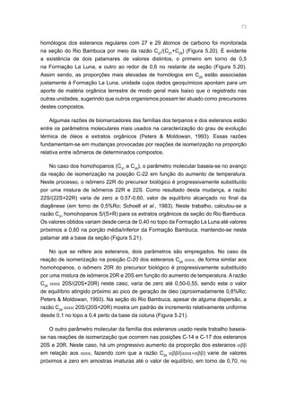 73
homólogos dos esteranos regulares com 27 e 29 átomos de carbono foi monitorada
na seção do Rio Bambuca por meio da razão C27
/(C27
+C29
) (Figura 5.20). É evidente
a existência de dois patamares de valores distintos, o primeiro em torno de 0,5
na Formação La Luna, e outro ao redor de 0,6 no restante da seção (Figura 5.20).
Assim sendo, as proporções mais elevadas de homólogos em C29
estão associadas
justamente à Formação La Luna, unidade cujos dados geoquímicos apontam para um
aporte de matéria orgânica terrestre de modo geral mais baixo que o registrado nas
outras unidades, sugerindo que outros organismos possam ter atuado como precursores
destes compostos.
Algumas razões de biomarcadores das famílias dos terpanos e dos esteranos estão
entre os parâmetros moleculares mais usados na caracterização do grau de evolução
térmica de óleos e extratos orgânicos (Peters  Moldowan, 1993). Essas razões
fundamentam-se em mudanças provocadas por reações de isomerização na proporção
relativa entre isômeros de determinados compostos.
No caso dos homohopanos (C31
a C35
), o parâmetro molecular baseia-se no avanço
da reação de isomerização na posição C-22 em função do aumento de temperatura.
Neste processo, o isômero 22R do precursor biológico é progressivamente substituído
por uma mistura de isômeros 22R e 22S. Como resultado desta mudança, a razão
22S/(22S+22R) varia de zero a 0,57-0,60, valor de equilíbrio alcançado no final da
diagênese (em torno de 0,5%Ro; Schoell et al., 1983). Neste trabalho, calculou-se a
razão C31
homohopanos S/(S+R) para os extratos orgânicos da seção do Rio Bambuca.
Os valores obtidos variam desde cerca de 0,40 no topo da Formação La Luna até valores
próximos a 0,60 na porção média/inferior da Formação Bambuca, mantendo-se neste
patamar até a base da seção (Figura 5.21).
No que se refere aos esteranos, dois parâmetros são empregados. No caso da
reação de isomerização na posição C-20 dos esteranos C29
ααα, de forma similar aos
homohopanos, o isômero 20R do precursor biológico é progressivamente substituído
por uma mistura de isômeros 20R e 20S em função do aumento de temperatura. A razão
C29
ααα 20S/(20S+20R) neste caso, varia de zero até 0,50-0,55, sendo este o valor
de equilíbrio atingido próximo ao pico de geração de óleo (aproximadamente 0,8%Ro;
Peters  Moldowan, 1993). Na seção do Rio Bambuca, apesar de alguma dispersão, a
razão C29
ααα 20S/(20S+20R) mostra um padrão de incremento relativamente uniforme
desde 0,1 no topo a 0,4 perto da base da coluna (Figura 5.21).
O outro parâmetro molecular da família dos esteranos usado neste trabalho baseia-
se nas reações de isomerização que ocorrem nas posições C-14 e C-17 dos esteranos
20S e 20R. Neste caso, há um progressivo aumento da proporção dos esteranos αββ
em relação aos ααα, fazendo com que a razão C29
αββ/(ααα+αββ) varie de valores
próximos a zero em amostras imaturas até o valor de equilíbrio, em torno de 0,70, no
 