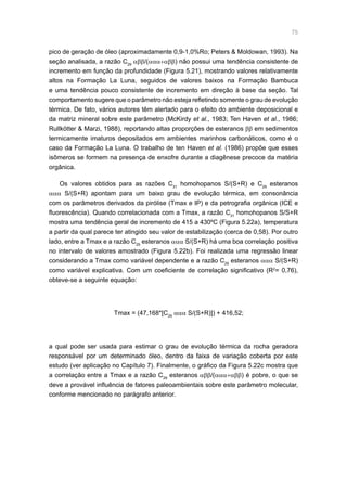 75
pico de geração de óleo (aproximadamente 0,9-1,0%Ro; Peters  Moldowan, 1993). Na
seção analisada, a razão C29
αββ/(ααα+αββ) não possui uma tendência consistente de
incremento em função da profundidade (Figura 5.21), mostrando valores relativamente
altos na Formação La Luna, seguidos de valores baixos na Formação Bambuca
e uma tendência pouco consistente de incremento em direção à base da seção. Tal
comportamento sugere que o parâmetro não esteja refletindo somente o grau de evolução
térmica. De fato, vários autores têm alertado para o efeito do ambiente deposicional e
da matriz mineral sobre este parâmetro (McKirdy et al., 1983; Ten Haven et al., 1986;
Rullkötter  Marzi, 1988), reportando altas proporções de esteranos ββ em sedimentos
termicamente imaturos depositados em ambientes marinhos carbonáticos, como é o
caso da Formação La Luna. O trabalho de ten Haven et al. (1986) propõe que esses
isômeros se formem na presença de enxofre durante a diagênese precoce da matéria
orgânica.
Os valores obtidos para as razões C31
homohopanos S/(S+R) e C29
esteranos
ααα S/(S+R) apontam para um baixo grau de evolução térmica, em consonância
com os parâmetros derivados da pirólise (Tmax e IP) e da petrografia orgânica (ICE e
fluorescência). Quando correlacionada com a Tmax, a razão C31
homohopanos S/S+R
mostra uma tendência geral de incremento de 415 a 430ºC (Figura 5.22a), temperatura
a partir da qual parece ter atingido seu valor de estabilização (cerca de 0,58). Por outro
lado, entre a Tmax e a razão C29
esteranos ααα S/(S+R) há uma boa correlação positiva
no intervalo de valores amostrado (Figura 5.22b). Foi realizada uma regressão linear
considerando a Tmax como variável dependente e a razão C29
esteranos ααα S/(S+R)
como variável explicativa. Com um coeficiente de correlação significativo (R2
= 0,76),
obteve-se a seguinte equação:
Tmax = (47,168*[C29
ααα S/(S+R)]) + 416,52;
a qual pode ser usada para estimar o grau de evolução térmica da rocha geradora
responsável por um determinado óleo, dentro da faixa de variação coberta por este
estudo (ver aplicação no Capítulo 7). Finalmente, o gráfico da Figura 5.22c mostra que
a correlação entre a Tmax e a razão C29
esteranos αββ/(ααα+αββ) é pobre, o que se
deve a provável influência de fatores paleoambientais sobre este parâmetro molecular,
conforme mencionado no parágrafo anterior.
 