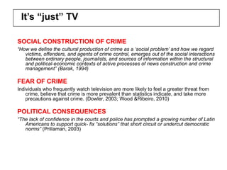 It’s “just” TV

SOCIAL CONSTRUCTION OF CRIME
“How we define the cultural production of crime as a „social problem‟ and how we regard
   victims, offenders, and agents of crime control, emerges out of the social interactions
   between ordinary people, journalists, and sources of information within the structural
   and political-economic contexts of active processes of news construction and crime
   management” (Barak, 1994)

FEAR OF CRIME
Individuals who frequently watch television are more likely to feel a greater threat from
    crime, believe that crime is more prevalent than statistics indicate, and take more
    precautions against crime. (Dowler, 2003; Wood &Ribeiro, 2010)

POLITICAL CONSEQUENCES
“The lack of confidence in the courts and police has prompted a growing number of Latin
   Americans to support quick- fix “solutions” that short circuit or undercut democratic
   norms” (Prillaman, 2003)
 