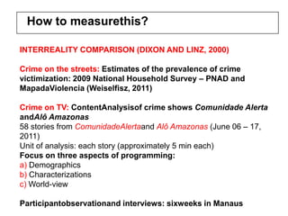 How to measurethis?

INTERREALITY COMPARISON (DIXON AND LINZ, 2000)

Crime on the streets: Estimates of the prevalence of crime
victimization: 2009 National Household Survey – PNAD and
MapadaViolencia (Weiselfisz, 2011)

Crime on TV: ContentAnalysisof crime shows Comunidade Alerta
andAlô Amazonas
58 stories from ComunidadeAlertaand Alô Amazonas (June 06 – 17,
2011)
Unit of analysis: each story (approximately 5 min each)
Focus on three aspects of programming:
a) Demographics
b) Characterizations
c) World-view

Participantobservationand interviews: sixweeks in Manaus
 