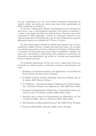 em que o lagrangeano tem um termo aditivo linearmente dependente da
vari´avel estado, que podem ser vistos como uma vers˜ao (aproximada) do
PMF considerado no Cap´ıtulo 1.
Na terceira e ´ultima parte lidamos com lagrangeanos que consistem em
duas partes: uma ´e rotacionalmente invariante com respeito ao gradiente e
a outra ´e uma fun¸c˜ao n˜ao linear da vari´avel estado. Provamos uma vers˜ao
tradicional do PMF adaptando a t´ecnica de compara¸c˜ao baseada no teo-
rema do ponto ﬁxo de Leray-Schauder, que foi antes utilizada para equa¸c˜oes
diferenciais el´ıpticas nos trabalhos de P. Pucci e J. Serrin.
Na Tese usamos alguns m´etodos do C´alculo das Varia¸c˜oes com a t´ecnica
moderna de An´alise Convexa e An´alise Funcional N˜ao Linear. Por um lado,
os resultados desenvolvem a t´ecnica conhecida do Princ´ıpio do M´aximo forte
e Teoremas de Compara¸c˜ao para novas classes de problemas, enquanto, por
outro lado, aumentamos o conhecimento sobre problemas variacionais, en-
fatizando as suas propriedades, que podem ser tratadas como propriedades
gerais de fun¸c˜oes convexas.
Os resultados apresentados na Tese s˜ao novos e alguns deles foram ap-
resentados em v´arios encontros e semin´arios nacionais e internacionais, tais
como:
1. Workshop on Variational Analysis and Applications, Universidade de
´Evora, October 28, 2011, ´Evora, Portugal;
2. 8th
ISAAC Congress, People’s Friendship University of Russia, 22 a 27
de Agosto, 2001, Moscovo, R´ussia.
3. 51st
Workshop - International School of Mathematics Guido Stampac-
chia ”Variational Analysis and Applications”, Maio 2009, Erice, It´alia;
4. Semin´ario da Departamento de Matemtica, Universidade de Padua, por
convite do prof. G.Colombo, Outubro 2009, P´adua, It´alia;
5. Semin´ario para os alunos de Doutoramento em Matem´atica, na Uni-
versidade de Mil˜ao - Bicocca, Outubro de 2009, Mil˜ao, It´alia;
6. Mini-Simp´osio em Optimiza¸c˜ao Funcional, Maio 2009, ´Evora, Portugal;
7. Encontro CIMA-CEOC, Dezembro 2008, Aveiro, Portugal.
9
 