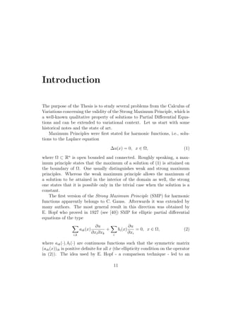 Introduction
The purpose of the Thesis is to study several problems from the Calculus of
Variations concerning the validity of the Strong Maximum Principle, which is
a well-known qualitative property of solutions to Partial Diﬀerential Equa-
tions and can be extended to variational context. Let us start with some
historical notes and the state of art.
Maximum Principles were ﬁrst stated for harmonic functions, i.e., solu-
tions to the Laplace equation
∆u(x) = 0, x ∈ Ω, (1)
where Ω ⊂ Rn
is open bounded and connected. Roughly speaking, a max-
imum principle states that the maximum of a solution of (1) is attained on
the boundary of Ω. One usually distinguishes weak and strong maximum
principles. Whereas the weak maximum principle allows the maximum of
a solution to be attained in the interior of the domain as well, the strong
one states that it is possible only in the trivial case when the solution is a
constant.
The ﬁrst version of the Strong Maximum Principle (SMP) for harmonic
functions apparently belongs to C. Gauss. Afterwards it was extended by
many authors. The most general result in this direction was obtained by
E. Hopf who proved in 1927 (see [40]) SMP for elliptic partial diﬀerential
equations of the type
i,k
aik(x)
∂u
∂xi∂xk
+
i
bi(x)
∂u
∂xi
= 0, x ∈ Ω, (2)
where aik(·), bi(·) are continuous functions such that the symmetric matrix
(aik(x))ik is positive deﬁnite for all x (the ellipticity condition on the operator
in (2)). The idea used by E. Hopf - a comparison technique - led to an
11
 